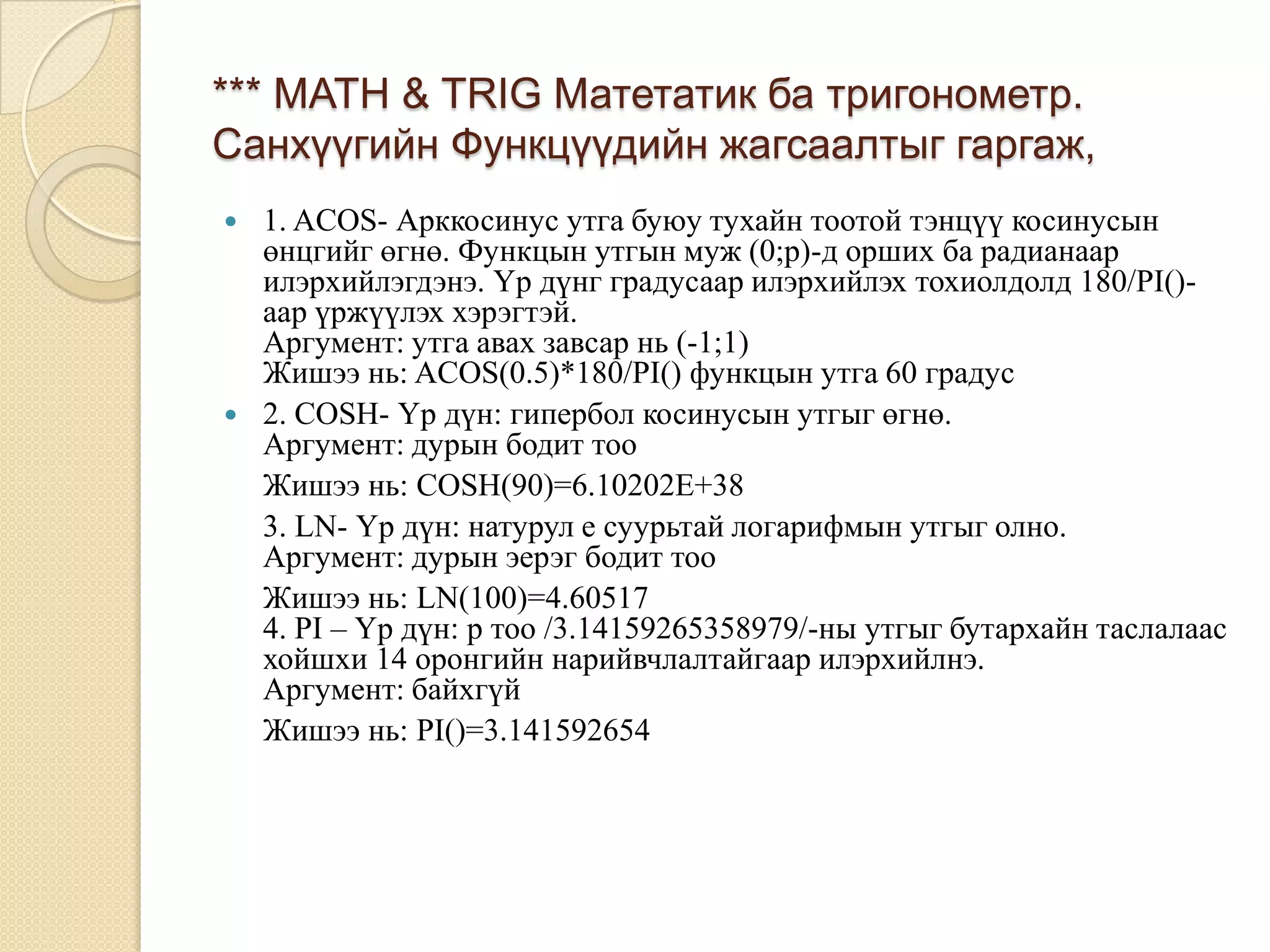 *** MATH & TRIG Матетатик ба тригонометр.
Санхүүгийн Функцүүдийн жагсаалтыг гаргаж,
 1. ACOS- Арккосинус утга буюу тухайн тоотой тэнцүү косинусын
өнцгийг өгнө. Функцын утгын муж (0;p)-д орших ба радианаар
илэрхийлэгдэнэ. Үр дүнг градусаар илэрхийлэх тохиолдолд 180/PI()-
аар үржүүлэх хэрэгтэй.
Аргумент: утга авах завсар нь (-1;1)
Жишээ нь: ACOS(0.5)*180/PI() функцын утга 60 градус
 2. COSH- Үр дүн: гипербол косинусын утгыг өгнө.
Аргумент: дурын бодит тоо
Жишээ нь: COSH(90)=6.10202E+38
3. LN- Үр дүн: натурул е суурьтай логарифмын утгыг олно.
Аргумент: дурын эерэг бодит тоо
Жишээ нь: LN(100)=4.60517
4. PI – Үр дүн: р тоо /3.14159265358979/-ны утгыг бутархайн таслалаас
хойшхи 14 оронгийн нарийвчлалтайгаар илэрхийлнэ.
Аргумент: байхгүй
Жишээ нь: PI()=3.141592654
 