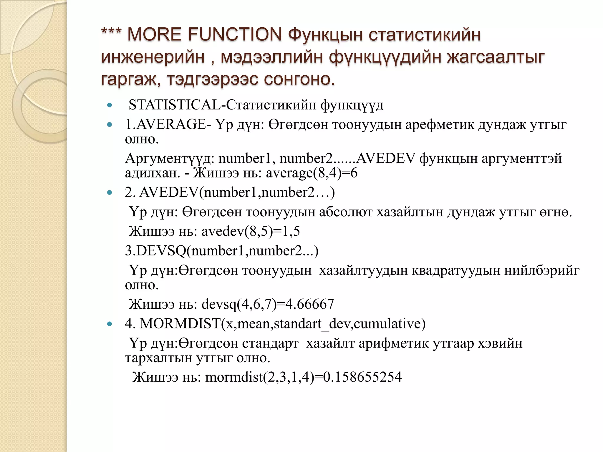 *** MORE FUNCTION Функцын статистикийн
инженерийн , мэдээллийн фүнкцүүдийн жагсаалтыг
гаргаж, тэдгээрээс сонгоно.
 STATISTICAL-Статистикийн функцүүд
 1.AVERAGE- Үр дүн: Өгөгдсөн тоонуудын арефметик дундаж утгыг
олно.
Аргументүүд: number1, number2......AVEDEV функцын аргументтэй
адилхан. - Жишээ нь: average(8,4)=6
 2. AVEDEV(number1,number2…)
Үр дүн: Өгөгдсөн тоонуудын абсолют хазайлтын дундаж утгыг өгнө.
Жишээ нь: avedev(8,5)=1,5
3.DEVSQ(number1,number2...)
Үр дүн:Өгөгдсөн тоонуудын хазайлтуудын квадратуудын нийлбэрийг
олно.
Жишээ нь: devsq(4,6,7)=4.66667
 4. MORMDIST(x,mean,standart_dev,cumulative)
Үр дүн:Өгөгдсөн стандарт хазайлт арифметик утгаар хэвийн
тархалтын утгыг олно.
Жишээ нь: mormdist(2,3,1,4)=0.158655254
 