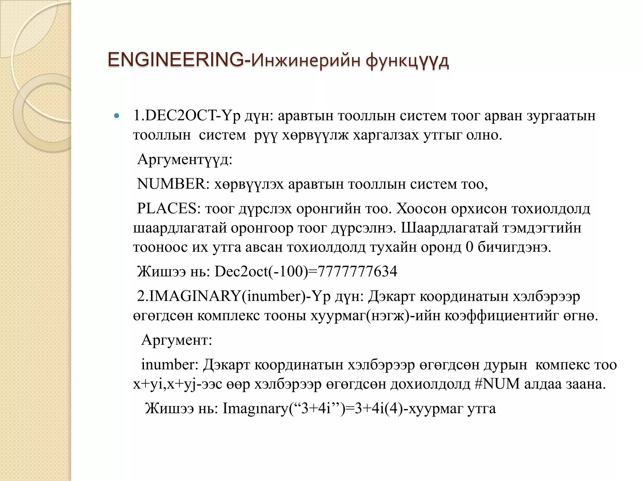 ENGINEERING-Инжинерийн функцүүд
 1.DEC2OCT-Үр дүн: аравтын тооллын систем тоог арван зургаатын
тооллын систем рүү хөрвүүлж харгалзах утгыг олно.
Аргументүүд:
NUMBER: хөрвүүлэх аравтын тооллын систем тоо,
PLACES: тоог дүрслэх оронгийн тоо. Хоосон орхисон тохиолдолд
шаардлагатай оронгоор тоог дүрсэлнэ. Шаардлагатай тэмдэгтийн
тооноос их утга авсан тохиолдолд тухайн оронд 0 бичигдэнэ.
Жишээ нь: Dec2oct(-100)=7777777634
2.IMAGINARY(inumber)-Үр дүн: Дэкарт координатын хэлбэрээр
өгөгдсөн комплекс тооны хуурмаг(нэгж)-ийн коэффициентийг өгнө.
Аргумент:
inumber: Дэкарт координатын хэлбэрээр өгөгдсөн дурын компекс тоо
x+yi,x+yj-ээс өөр хэлбэрээр өгөгдсөн дохиолдолд #NUM алдаа заана.
Жишээ нь: Imagınary(“3+4i’’)=3+4i(4)-хуурмаг утга
 