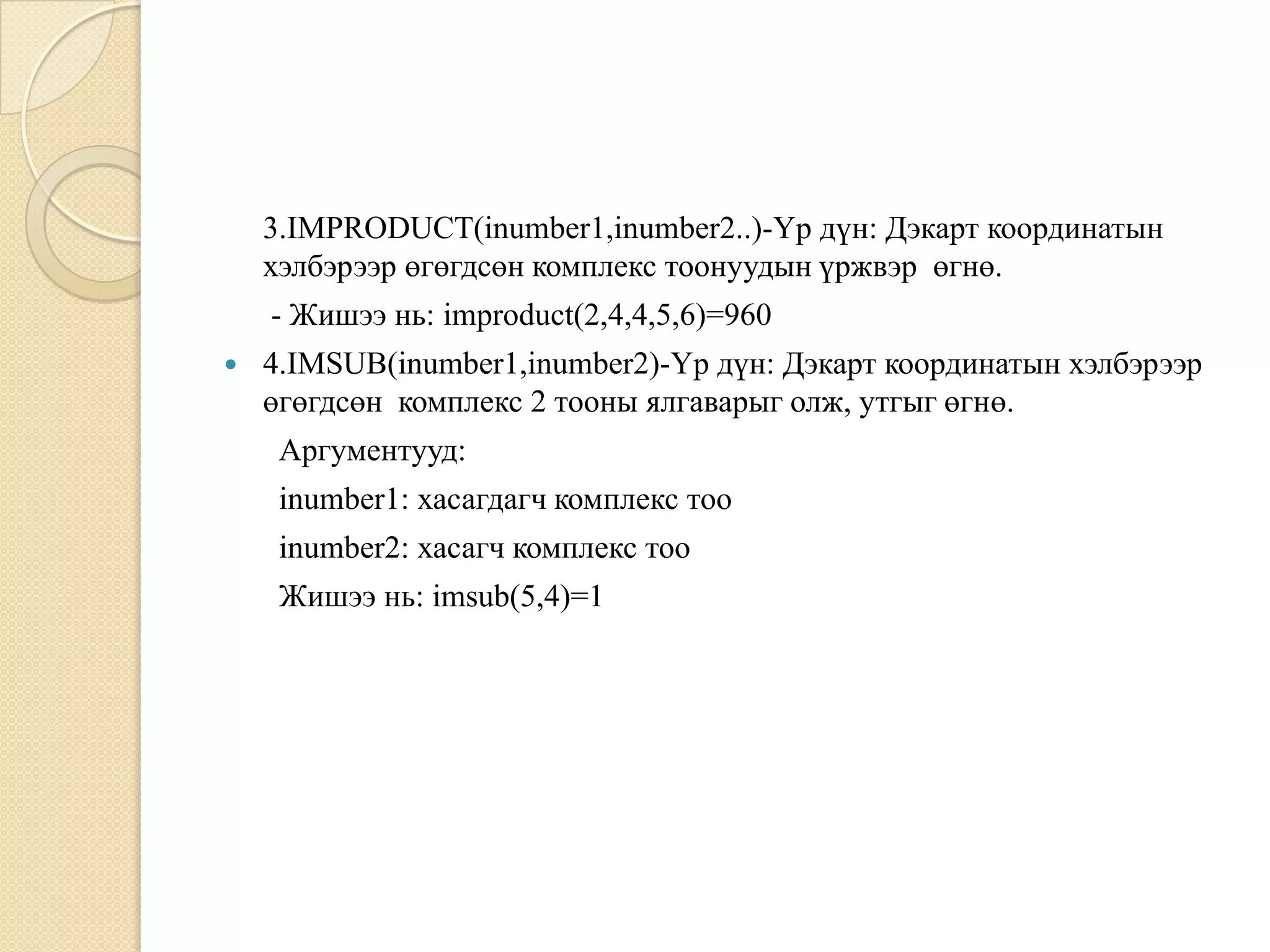 3.IMPRODUCT(inumber1,inumber2..)-Үр дүн: Дэкарт координатын
хэлбэрээр өгөгдсөн комплекс тоонуудын үржвэр өгнө.
- Жишээ нь: improduct(2,4,4,5,6)=960
 4.IMSUB(inumber1,inumber2)-Үр дүн: Дэкарт координатын хэлбэрээр
өгөгдсөн комплекс 2 тооны ялгаварыг олж, утгыг өгнө.
Аргументууд:
inumber1: хасагдагч комплекс тоо
inumber2: хасагч комплекс тоо
Жишээ нь: imsub(5,4)=1
 
