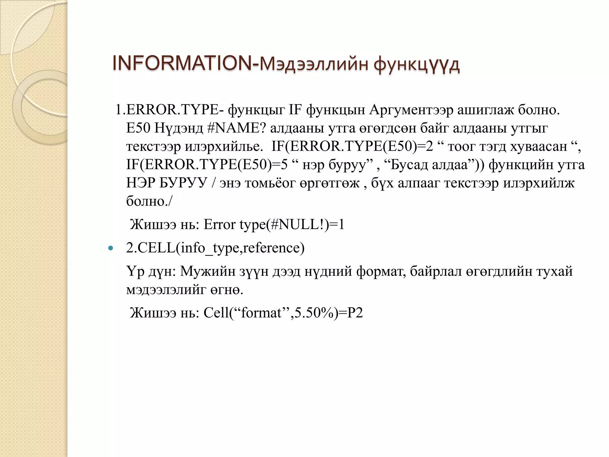INFORMATION-Мэдээллийн функцүүд
1.ERROR.TYPE- функцыг IF функцын Аргументээр ашиглаж болно.
E50 Нүдэнд #NAME? алдааны утга өгөгдсөн байг алдааны утгыг
текстээр илэрхийлье. IF(ERROR.TYPE(E50)=2 “ тоог тэгд хуваасан “,
IF(ERROR.TYPE(E50)=5 “ нэр буруу” , “Бусад алдаа”)) функцийн утга
НЭР БУРУУ / энэ томьѐог өргөтгөж , бүх алпааг текстээр илэрхийлж
болно./
Жишээ нь: Error type(#NULL!)=1
 2.CELL(info_type,reference)
Үр дүн: Мужийн зүүн дээд нүдний формат, байрлал өгөгдлийн тухай
мэдээлэлийг өгнө.
Жишээ нь: Cell(“format’’,5.50%)=P2
 