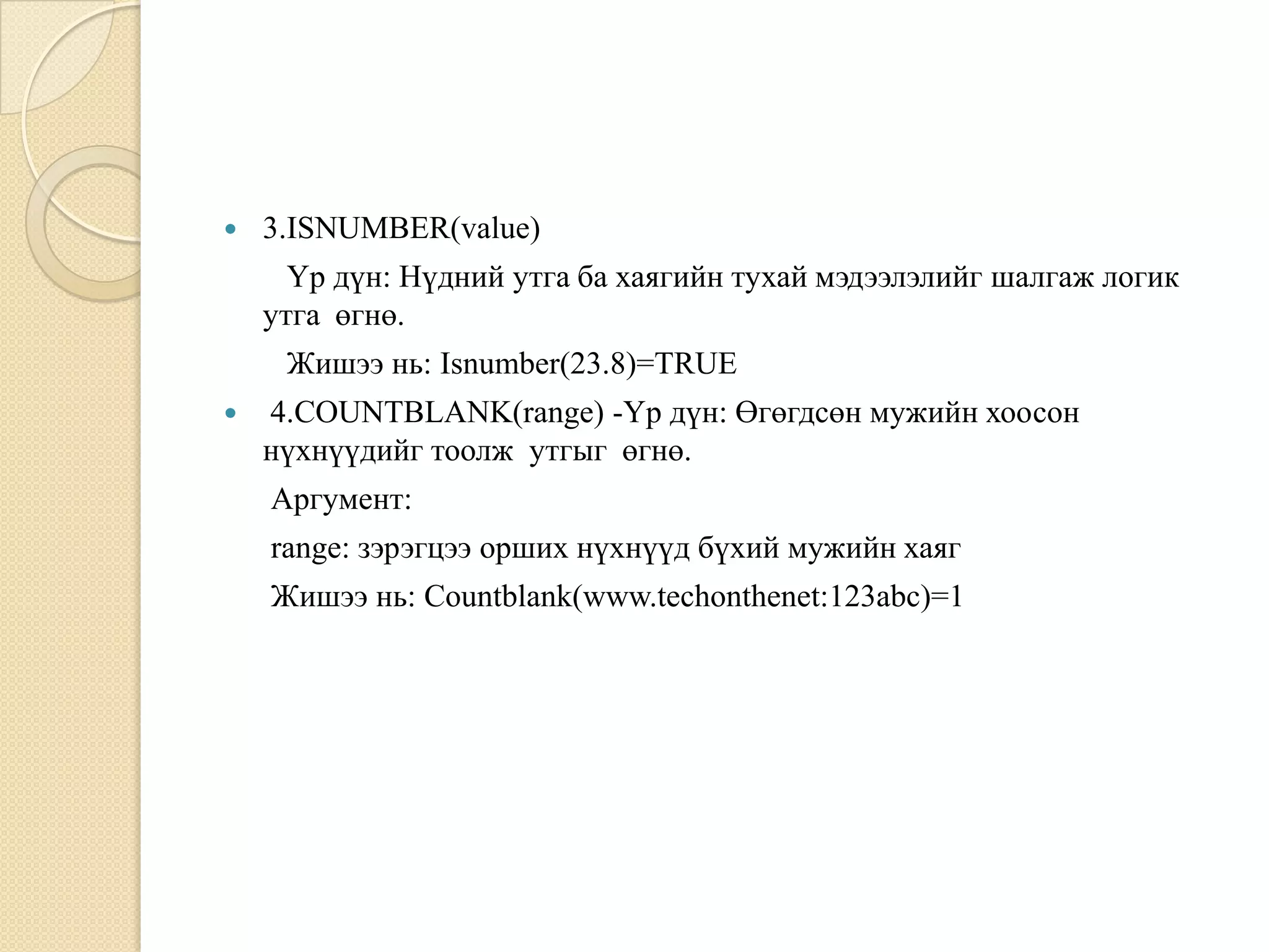  3.ISNUMBER(value)
Үр дүн: Нүдний утга ба хаягийн тухай мэдээлэлийг шалгаж логик
утга өгнө.
Жишээ нь: Isnumber(23.8)=TRUE
 4.COUNTBLANK(range) -Үр дүн: Өгөгдсөн мужийн хоосон
нүхнүүдийг тоолж утгыг өгнө.
Аргумент:
range: зэрэгцээ орших нүхнүүд бүхий мужийн хаяг
Жишээ нь: Countblank(www.techonthenet:123abc)=1
 