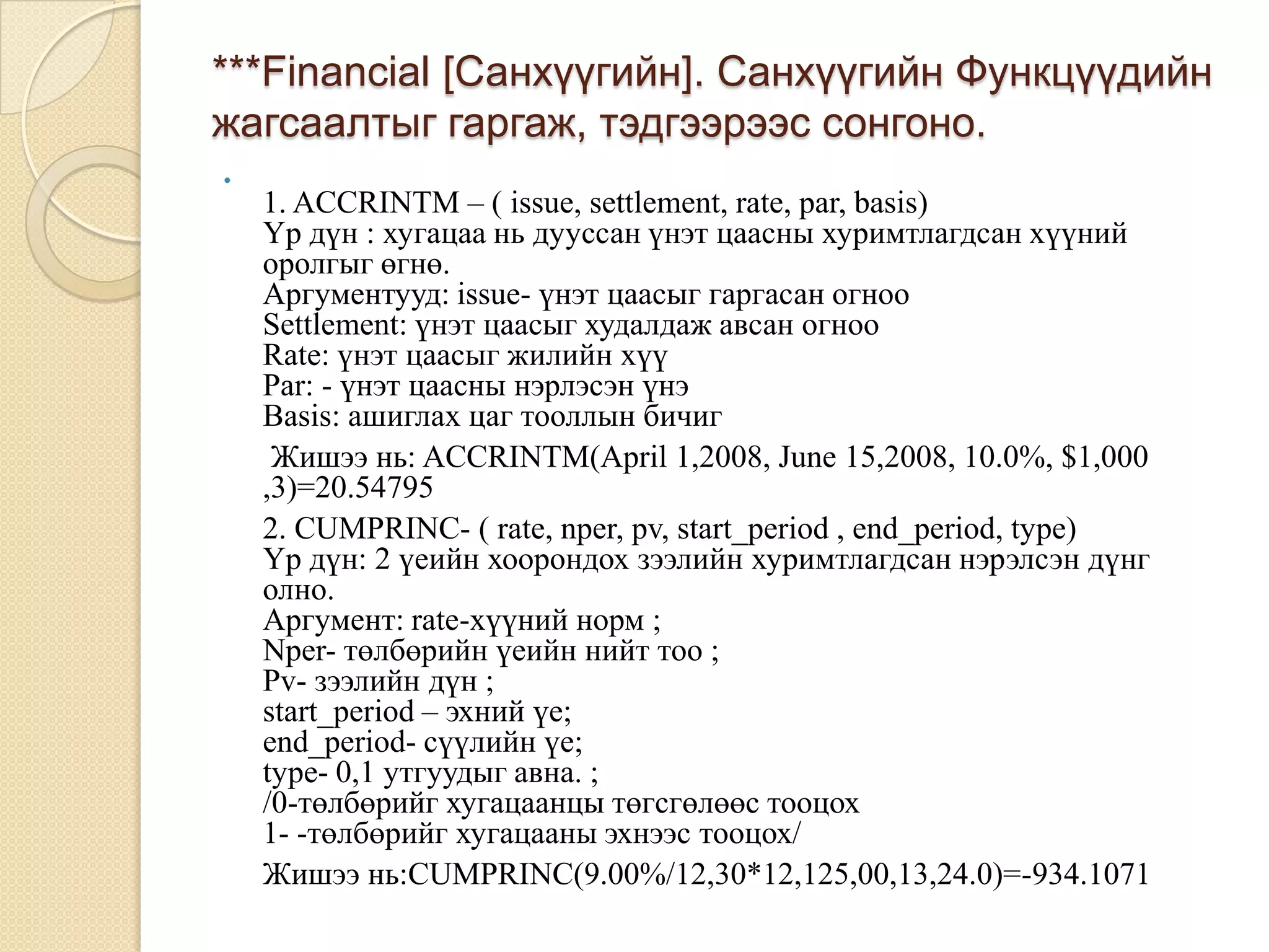 ***Financial [Санхүүгийн]. Санхүүгийн Функцүүдийн
жагсаалтыг гаргаж, тэдгээрээс сонгоно.

1. ACCRINTM – ( issue, settlement, rate, par, basis)
Үр дүн : хугацаа нь дууссан үнэт цаасны хуримтлагдсан хүүний
оролгыг өгнө.
Аргументууд: issue- үнэт цаасыг гаргасан огноо
Settlement: үнэт цаасыг худалдаж авсан огноо
Rate: үнэт цаасыг жилийн хүү
Par: - үнэт цаасны нэрлэсэн үнэ
Basis: ашиглах цаг тооллын бичиг
Жишээ нь: ACCRINTM(April 1,2008, June 15,2008, 10.0%, $1,000
,3)=20.54795
2. CUMPRINC- ( rate, nper, pv, start_period , end_period, type)
Үр дүн: 2 үеийн хоорондох зээлийн хуримтлагдсан нэрэлсэн дүнг
олно.
Аргумент: rate-хүүний норм ;
Nper- төлбөрийн үеийн нийт тоо ;
Pv- зээлийн дүн ;
start_period – эхний үе;
end_period- сүүлийн үе;
type- 0,1 утгуудыг авна. ;
/0-төлбөрийг хугацаанцы төгсгөлөөс тооцох
1- -төлбөрийг хугацааны эхнээс тооцох/
Жишээ нь:CUMPRINC(9.00%/12,30*12,125,00,13,24.0)=-934.1071
 