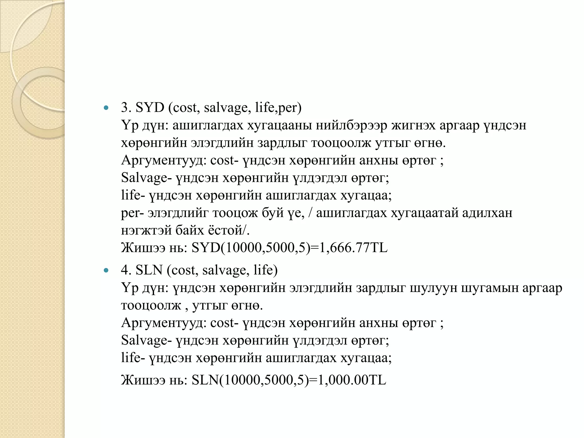  3. SYD (cost, salvage, life,per)
Үр дүн: ашиглагдах хугацааны нийлбэрээр жигнэх аргаар үндсэн
хөрөнгийн элэгдлийн зардлыг тооцоолж утгыг өгнө.
Аргументууд: cost- үндсэн хөрөнгийн анхны өртөг ;
Salvage- үндсэн хөрөнгийн үлдэгдэл өртөг;
life- үндсэн хөрөнгийн ашиглагдах хугацаа;
per- элэгдлийг тооцож буй үе, / ашиглагдах хугацаатай адилхан
нэгжтэй байх ѐстой/.
Жишээ нь: SYD(10000,5000,5)=1,666.77TL
 4. SLN (cost, salvage, life)
Үр дүн: үндсэн хөрөнгийн элэгдлийн зардлыг шулуун шугамын аргаар
тооцоолж , утгыг өгнө.
Аргументууд: cost- үндсэн хөрөнгийн анхны өртөг ;
Salvage- үндсэн хөрөнгийн үлдэгдэл өртөг;
life- үндсэн хөрөнгийн ашиглагдах хугацаа;
Жишээ нь: SLN(10000,5000,5)=1,000.00TL
 