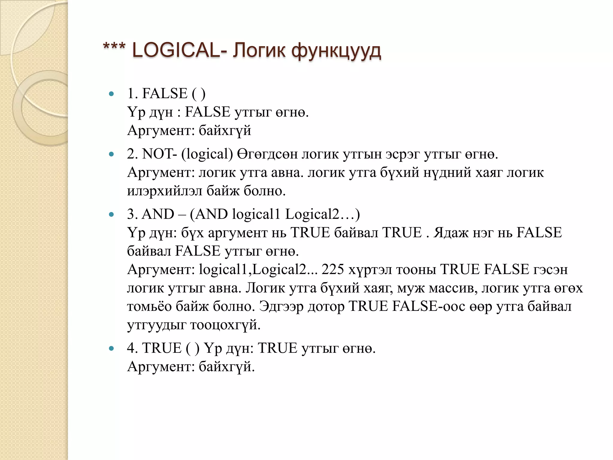 *** LOGICAL- Логик функцууд
 1. FALSE ( )
Үр дүн : FALSE утгыг өгнө.
Аргумент: байхгүй
 2. NOT- (logical) Өгөгдсөн логик утгын эсрэг утгыг өгнө.
Аргумент: логик утга авна. логик утга бүхий нүдний хаяг логик
илэрхийлэл байж болно.
 3. AND – (AND logical1 Logical2…)
Үр дүн: бүх аргумент нь TRUE байвал TRUE . Ядаж нэг нь FALSE
байвал FALSE утгыг өгнө.
Аргумент: logical1,Logical2... 225 хүртэл тооны TRUE FALSE гэсэн
логик утгыг авна. Логик утга бүхий хаяг, муж массив, логик утга өгөх
томьѐо байж болно. Эдгээр дотор TRUE FALSE-оос өөр утга байвал
утгуудыг тооцохгүй.
 4. TRUE ( ) Үр дүн: TRUE утгыг өгнө.
Аргумент: байхгүй.
 