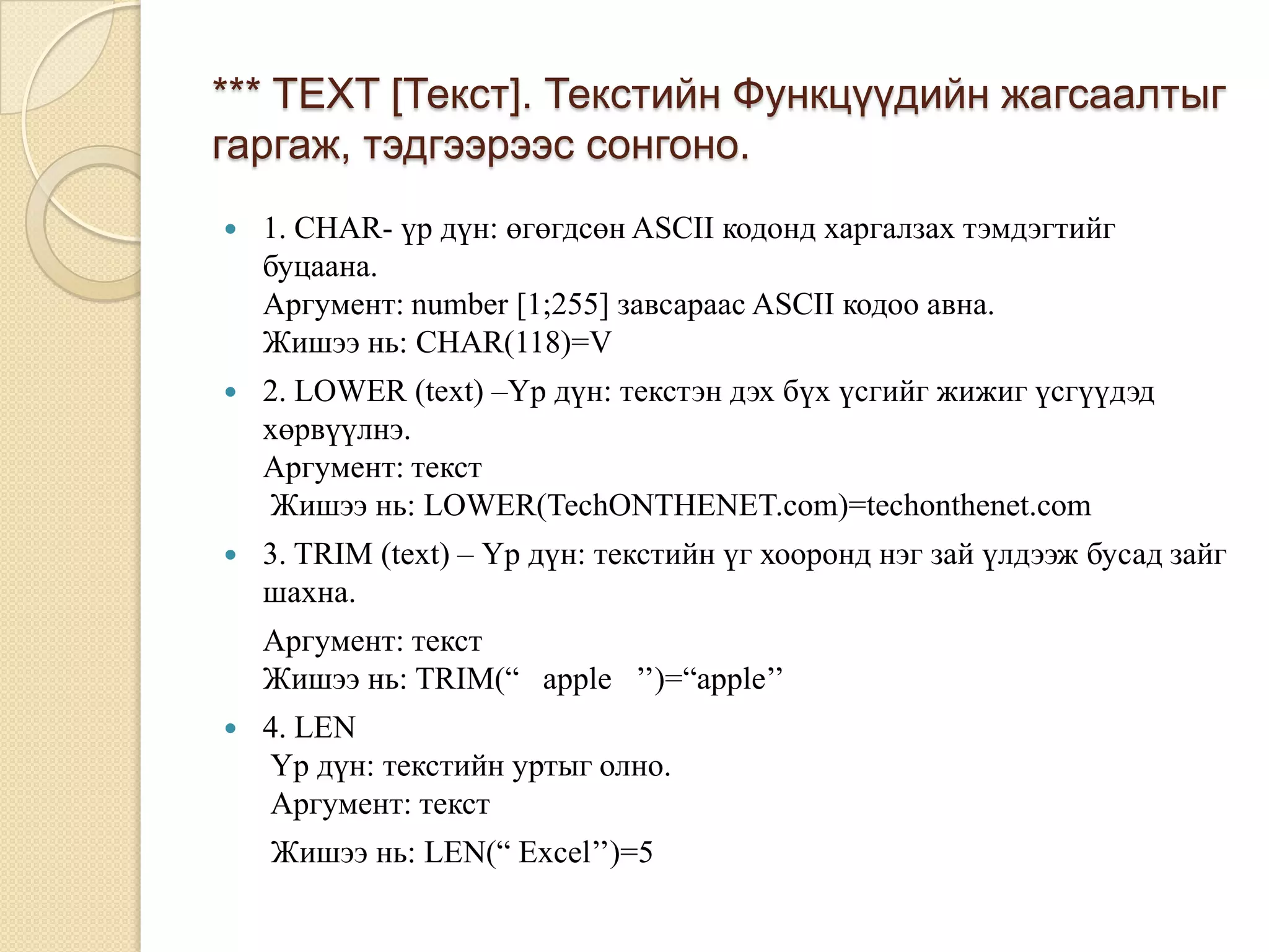 *** TEXT [Текст]. Текстийн Функцүүдийн жагсаалтыг
гаргаж, тэдгээрээс сонгоно.
 1. CHAR- үр дүн: өгөгдсөн ASCII кодонд харгалзах тэмдэгтийг
буцаана.
Аргумент: number [1;255] завсараас ASCII кодоо авна.
Жишээ нь: CHAR(118)=V
 2. LOWER (text) –Үр дүн: текстэн дэх бүх үсгийг жижиг үсгүүдэд
хөрвүүлнэ.
Аргумент: текст
Жишээ нь: LOWER(TechONTHENET.com)=techonthenet.com
 3. TRIM (text) – Үр дүн: текстийн үг хооронд нэг зай үлдээж бусад зайг
шахна.
Аргумент: текст
Жишээ нь: TRIM(“ apple ’’)=“apple’’
 4. LEN
Үр дүн: текстийн уртыг олно.
Аргумент: текст
Жишээ нь: LEN(“ Excel’’)=5
 