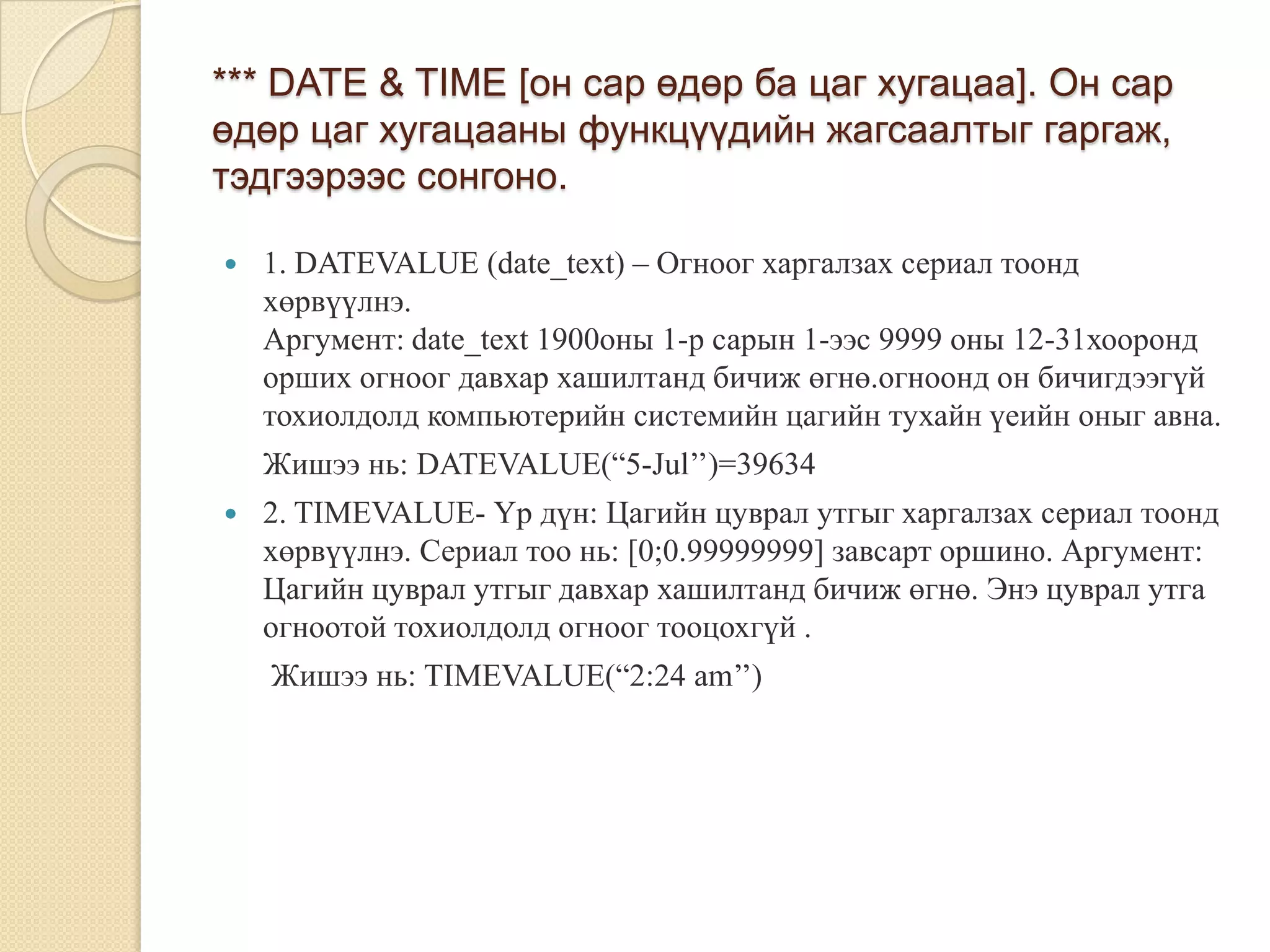 *** DATE & TIME [он сар өдөр ба цаг хугацаа]. Он сар
өдөр цаг хугацааны функцүүдийн жагсаалтыг гаргаж,
тэдгээрээс сонгоно.
 1. DATEVALUE (date_text) – Огноог харгалзах сериал тоонд
хөрвүүлнэ.
Аргумент: date_text 1900оны 1-р сарын 1-ээс 9999 оны 12-31хооронд
орших огноог давхар хашилтанд бичиж өгнө.огноонд он бичигдээгүй
тохиолдолд компьютерийн системийн цагийн тухайн үеийн оныг авна.
Жишээ нь: DATEVALUE(“5-Jul’’)=39634
 2. TIMEVALUE- Үр дүн: Цагийн цуврал утгыг харгалзах сериал тоонд
хөрвүүлнэ. Сериал тоо нь: [0;0.99999999] завсарт оршино. Аргумент:
Цагийн цуврал утгыг давхар хашилтанд бичиж өгнө. Энэ цуврал утга
огноотой тохиолдолд огноог тооцохгүй .
Жишээ нь: TIMEVALUE(“2:24 am’’)
 