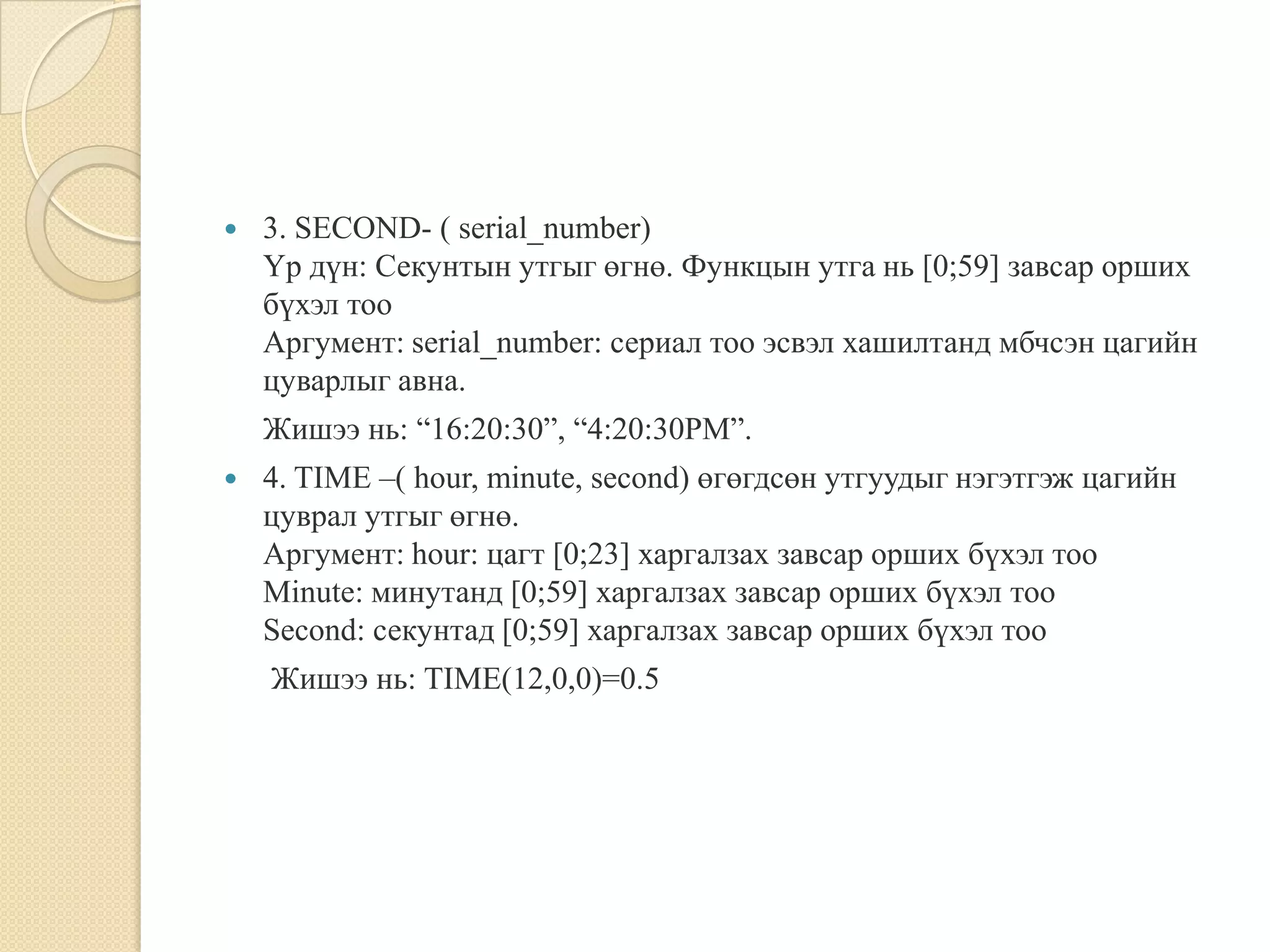  3. SECOND- ( serial_number)
Үр дүн: Секунтын утгыг өгнө. Функцын утга нь [0;59] завсар орших
бүхэл тоо
Аргумент: serial_number: сериал тоо эсвэл хашилтанд мбчсэн цагийн
цуварлыг авна.
Жишээ нь: “16:20:30”, “4:20:30РМ”.
 4. TIME –( hour, minute, second) өгөгдсөн утгуудыг нэгэтгэж цагийн
цуврал утгыг өгнө.
Аргумент: hour: цагт [0;23] харгалзах завсар орших бүхэл тоо
Minute: минутанд [0;59] харгалзах завсар орших бүхэл тоо
Second: секунтад [0;59] харгалзах завсар орших бүхэл тоо
Жишээ нь: TIME(12,0,0)=0.5
 