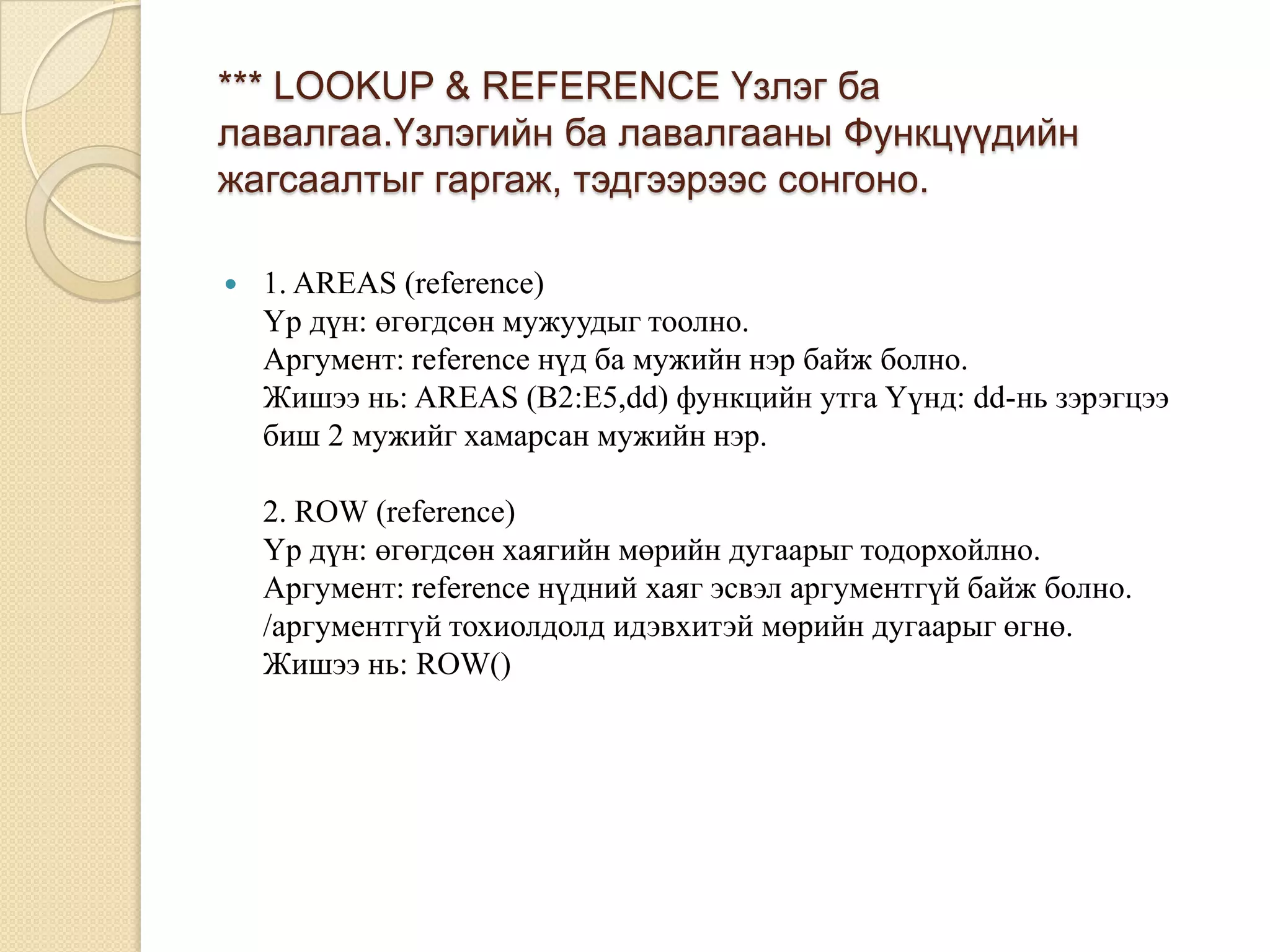 *** LOOKUP & REFERENCE Үзлэг ба
лавалгаа.Үзлэгийн ба лавалгааны Функцүүдийн
жагсаалтыг гаргаж, тэдгээрээс сонгоно.
 1. AREAS (reference)
Үр дүн: өгөгдсөн мужуудыг тоолно.
Аргумент: reference нүд ба мужийн нэр байж болно.
Жишээ нь: AREAS (B2:E5,dd) функцийн утга Үүнд: dd-нь зэрэгцээ
биш 2 мужийг хамарсан мужийн нэр.
2. ROW (reference)
Үр дүн: өгөгдсөн хаягийн мөрийн дугаарыг тодорхойлно.
Аргумент: reference нүдний хаяг эсвэл аргументгүй байж болно.
/аргументгүй тохиолдолд идэвхитэй мөрийн дугаарыг өгнө.
Жишээ нь: ROW()
 