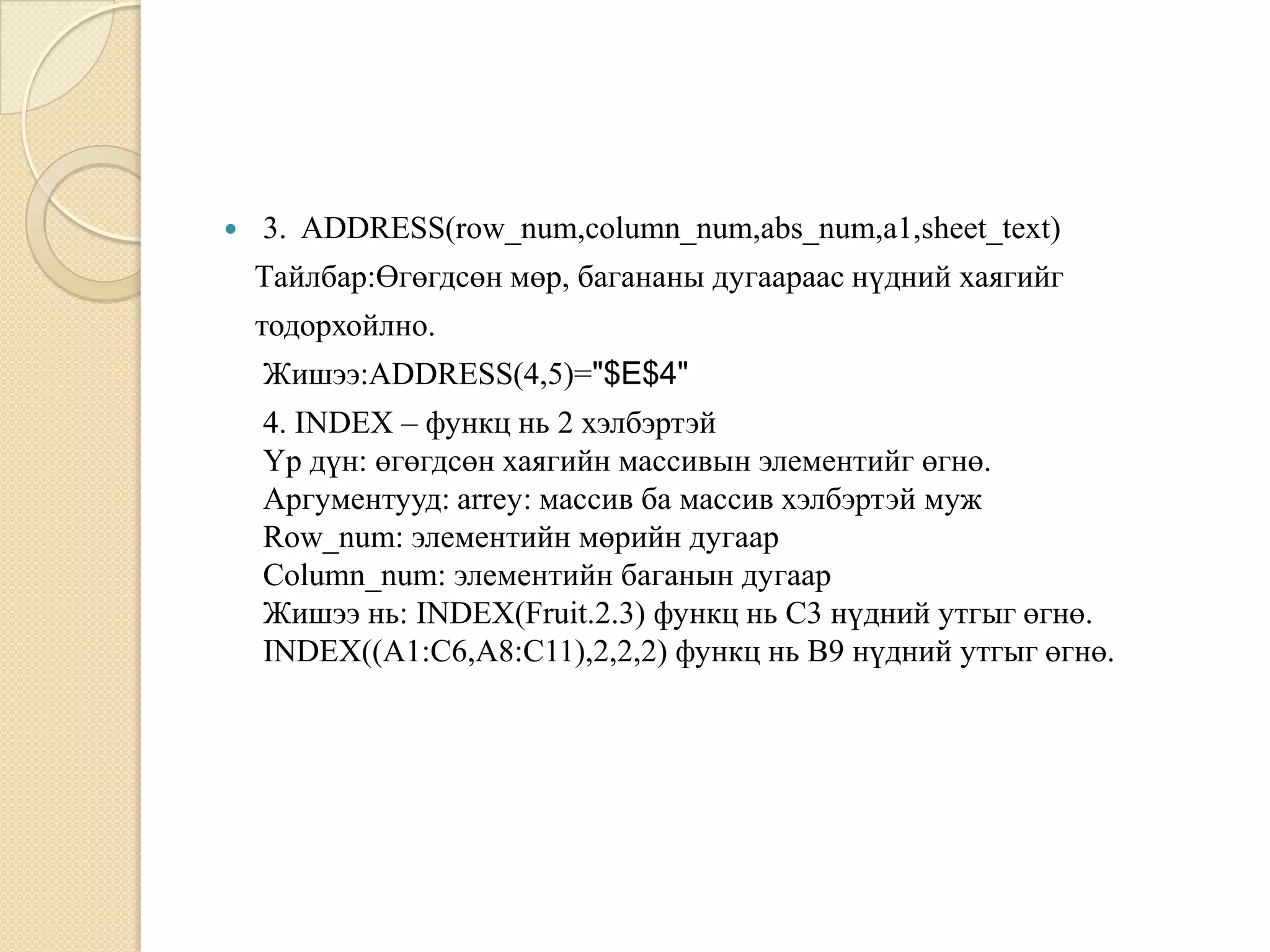  3. ADDRESS(row_num,column_num,abs_num,a1,sheet_text)
Tайлбар:Өгөгдсөн мөр, багананы дугаараас нүдний хаягийг
тодорхойлно.
Жишээ:ADDRESS(4,5)="$E$4"
4. INDEX – функц нь 2 хэлбэртэй
Үр дүн: өгөгдсөн хаягийн массивын элементийг өгнө.
Аргументууд: arrey: массив ба массив хэлбэртэй муж
Row_num: элементийн мөрийн дугаар
Column_num: элементийн баганын дугаар
Жишээ нь: INDEX(Fruit.2.3) функц нь C3 нүдний утгыг өгнө.
INDEX((A1:C6,A8:C11),2,2,2) функц нь B9 нүдний утгыг өгнө.
 