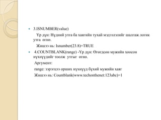  3.ISNUMBER(value)
Үр дүн: Нүдний утга ба хаягийн тухай мэдээлэлийг шалгаж логик
утга өгнө.
Жишээ нь: Isnumber(23.8)=TRUE
 4.COUNTBLANK(range) -Үр дүн: Өгөгдсөн мужийн хоосон
нүхнүүдийг тоолж утгыг өгнө.
Аргумент:
range: зэрэгцээ орших нүхнүүд бүхий мужийн хаяг
Жишээ нь: Countblank(www.techonthenet:123abc)=1
 