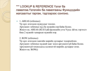 *** LOOKUP & REFERENCE Үзлэг ба
лавалгаа.Үзлэгийн ба лавалгааны Функцүүдийн
жагсаалтыг гаргаж, тэдгээрээс сонгоно.
 1. AREAS (reference)
Үр дүн: өгөгдсөн мужуудыг тоолно.
Аргумент: reference нүд ба мужийн нэр байж болно.
Жишээ нь: AREAS (B2:E5,dd) функцийн утга Үүнд: dd-нь зэрэгцээ
биш 2 мужийг хамарсан мужийн нэр.
2. ROW (reference)
Үр дүн: өгөгдсөн хаягийн мөрийн дугаарыг тодорхойлно.
Аргумент: reference нүдний хаяг эсвэл аргументгүй байж болно.
/аргументгүй тохиолдолд идэвхитэй мөрийн дугаарыг өгнө.
Жишээ нь: ROW()
 