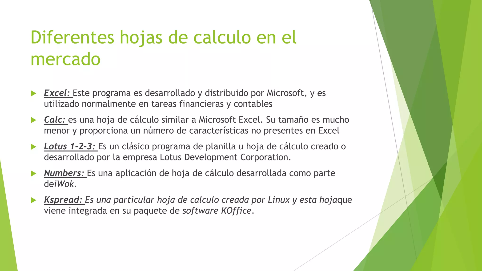 Diferentes hojas de calculo en el
mercado
 Excel: Este programa es desarrollado y distribuido por Microsoft, y es
utilizado normalmente en tareas financieras y contables
 Calc: es una hoja de cálculo similar a Microsoft Excel. Su tamaño es mucho
menor y proporciona un número de características no presentes en Excel
 Lotus 1-2-3: Es un clásico programa de planilla u hoja de cálculo creado o
desarrollado por la empresa Lotus Development Corporation.
 Numbers: Es una aplicación de hoja de cálculo desarrollada como parte
deiWok.
 Kspread: Es una particular hoja de calculo creada por Linux y esta hojaque
viene integrada en su paquete de software KOffice.
 