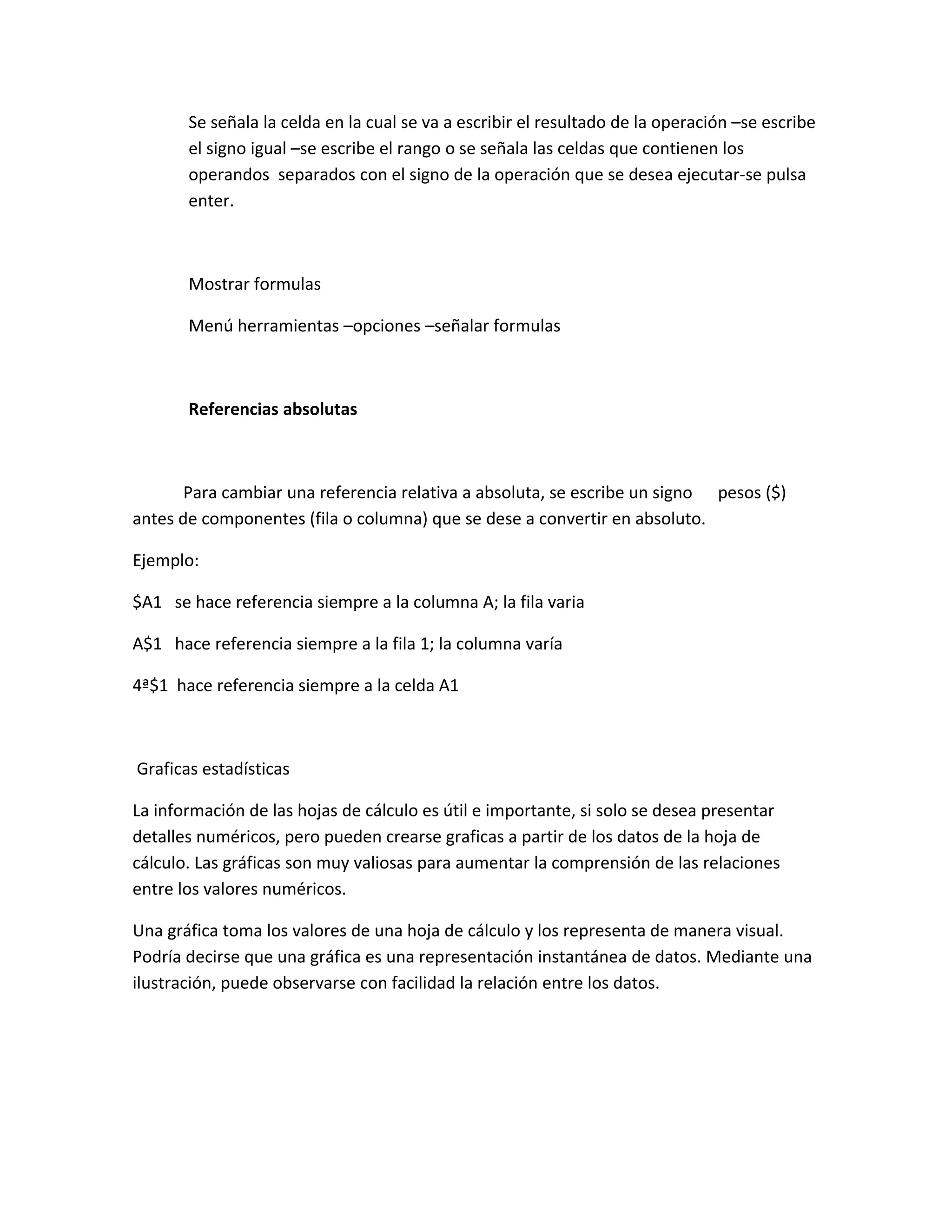 Se señala la celda en la cual se va a escribir el resultado de la operación –se escribe
el signo igual –se escribe el rango o se señala las celdas que contienen los
operandos separados con el signo de la operación que se desea ejecutar-se pulsa
enter.
Mostrar formulas
Menú herramientas –opciones –señalar formulas
Referencias absolutas
Para cambiar una referencia relativa a absoluta, se escribe un signo pesos ($)
antes de componentes (fila o columna) que se dese a convertir en absoluto.
Ejemplo:
$A1 se hace referencia siempre a la columna A; la fila varia
A$1 hace referencia siempre a la fila 1; la columna varía
4ª$1 hace referencia siempre a la celda A1
Graficas estadísticas
La información de las hojas de cálculo es útil e importante, si solo se desea presentar
detalles numéricos, pero pueden crearse graficas a partir de los datos de la hoja de
cálculo. Las gráficas son muy valiosas para aumentar la comprensión de las relaciones
entre los valores numéricos.
Una gráfica toma los valores de una hoja de cálculo y los representa de manera visual.
Podría decirse que una gráfica es una representación instantánea de datos. Mediante una
ilustración, puede observarse con facilidad la relación entre los datos.
 