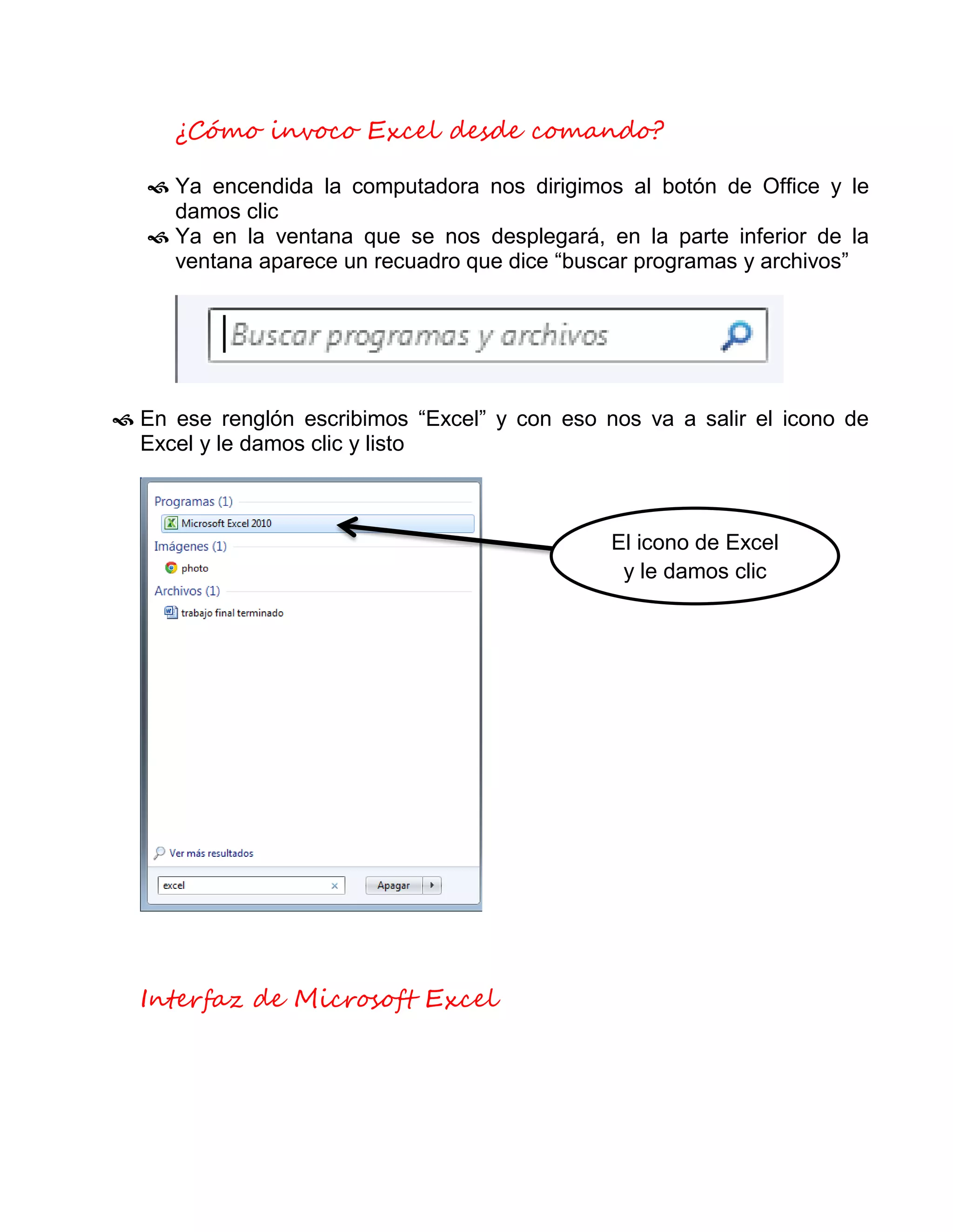 ¿Cómo invoco Excel desde comando?
 Ya encendida la computadora nos dirigimos al botón de Office y le
damos clic
 Ya en la ventana que se nos desplegará, en la parte inferior de la
ventana aparece un recuadro que dice “buscar programas y archivos”
 En ese renglón escribimos “Excel” y con eso nos va a salir el icono de
Excel y le damos clic y listo
Interfaz de Microsoft Excel
El icono de Excel
y le damos clic
 