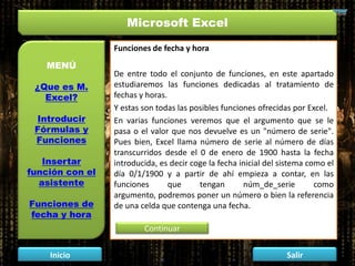 Microsoft Excel
MENÚ
¿Que es M.
Excel?
Introducir
Fórmulas y
Funciones
Insertar
función con el
asistente
Funciones de
fecha y hora
Inicio Salir
Funciones de fecha y hora
De entre todo el conjunto de funciones, en este apartado
estudiaremos las funciones dedicadas al tratamiento de
fechas y horas.
Y estas son todas las posibles funciones ofrecidas por Excel.
En varias funciones veremos que el argumento que se le
pasa o el valor que nos devuelve es un "número de serie".
Pues bien, Excel llama número de serie al número de días
transcurridos desde el 0 de enero de 1900 hasta la fecha
introducida, es decir coge la fecha inicial del sistema como el
día 0/1/1900 y a partir de ahí empieza a contar, en las
funciones que tengan núm_de_serie como
argumento, podremos poner un número o bien la referencia
de una celda que contenga una fecha.
Continuar
 
