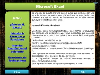 Microsoft Excel
MENÚ
¿Que es M.
Excel?
Introducir
Fórmulas y
Funciones
Insertar
función con el
asistente
Funciones de
fecha y hora
Inicio Salir
es una hoja de cálculo sino una base de datos que utilizamos con una
serie de fórmulas para evitar tener que recalcular por cada cambio que
hacemos. Por eso esta unidad es fundamental para el desarrollo del
curso y la buena utilización de Excel.
Introducir Fórmulas y Funciones
Una función es una fórmula predefinida por Excel 2007 (o por el usuario)
que opera con uno o más valores y devuelve un resultado que aparecerá
directamente en la celda o será utilizado para calcular la fórmula que la
contiene.
La sintaxis de cualquier función es:
nombre_función(argumento1;argumento2;...;argumentoN)
Siguen las siguientes reglas:
- Si la función va al comienzo de una fórmula debe empezar por el signo
=.
- Los argumentos o valores de entrada van siempre entre paréntesis. No
dejes espacios antes o después de cada paréntesis.
- Los argumentos pueden ser valores constantes (número o
texto), fórmulas o funciones.
- Los argumentos deben de separarse por un punto y coma ;.
 