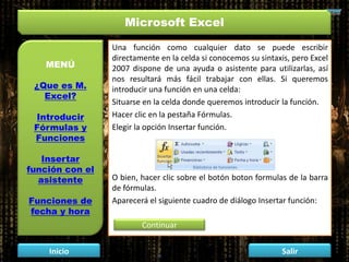 Microsoft Excel
MENÚ
¿Que es M.
Excel?
Introducir
Fórmulas y
Funciones
Insertar
función con el
asistente
Funciones de
fecha y hora
Inicio Salir
Una función como cualquier dato se puede escribir
directamente en la celda si conocemos su sintaxis, pero Excel
2007 dispone de una ayuda o asistente para utilizarlas, así
nos resultará más fácil trabajar con ellas. Si queremos
introducir una función en una celda:
Situarse en la celda donde queremos introducir la función.
Hacer clic en la pestaña Fórmulas.
Elegir la opción Insertar función.
O bien, hacer clic sobre el botón boton formulas de la barra
de fórmulas.
Aparecerá el siguiente cuadro de diálogo Insertar función:
Continuar
 
