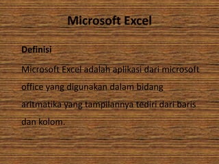 Microsoft Excel
Definisi
Microsoft Excel adalah aplikasi dari microsoft
office yang digunakan dalam bidang
aritmatika yang tampilannya tediri dari baris
dan kolom.

 