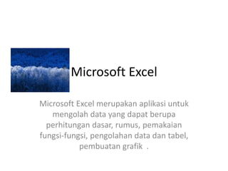 Microsoft Excel
Microsoft Excel merupakan aplikasi untuk
mengolah data yang dapat berupa
perhitungan dasar, rumus, pemakaian
fungsi-fungsi, pengolahan data dan tabel,
pembuatan grafik .

 