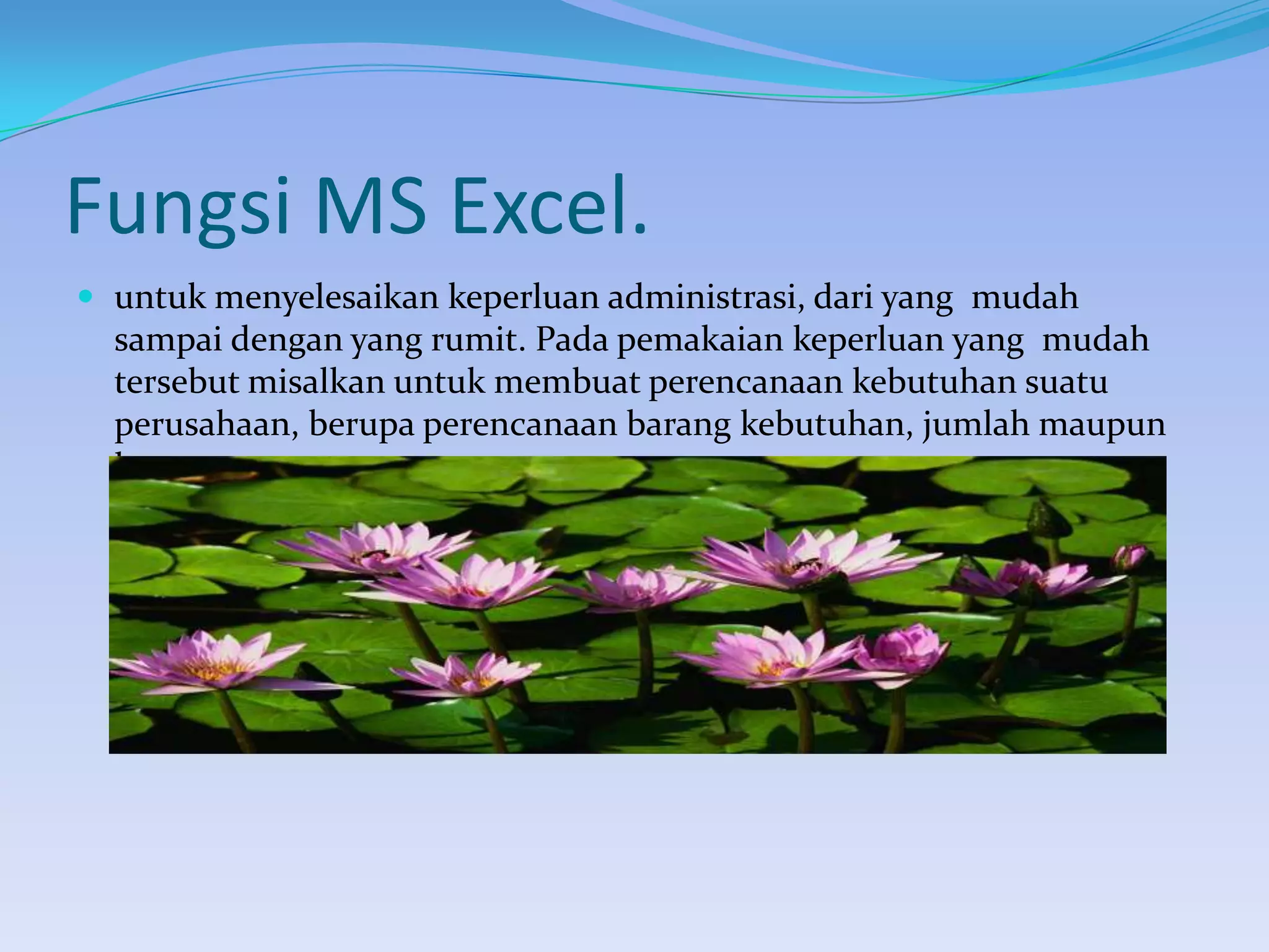 Fungsi MS Excel.
 untuk menyelesaikan keperluan administrasi, dari yang mudah

sampai dengan yang rumit. Pada pemakaian keperluan yang mudah
tersebut misalkan untuk membuat perencanaan kebutuhan suatu
perusahaan, berupa perencanaan barang kebutuhan, jumlah maupun
harganya.

 