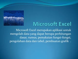 Microsoft Excel merupakan aplikasi untuk
mengolah data yang dapat berupa perhitungan
dasar, rumus, pemakaian fungsi-fungsi,
pengolahan data dan tabel, pembuatan grafik .

 