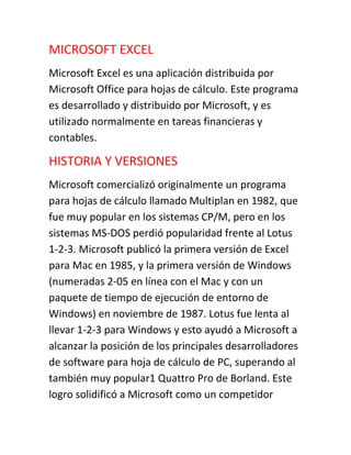 MICROSOFT EXCEL
Microsoft Excel es una aplicación distribuida por
Microsoft Office para hojas de cálculo. Este programa
es desarrollado y distribuido por Microsoft, y es
utilizado normalmente en tareas financieras y
contables.
HISTORIA Y VERSIONES
Microsoft comercializó originalmente un programa
para hojas de cálculo llamado Multiplan en 1982, que
fue muy popular en los sistemas CP/M, pero en los
sistemas MS-DOS perdió popularidad frente al Lotus
1-2-3. Microsoft publicó la primera versión de Excel
para Mac en 1985, y la primera versión de Windows
(numeradas 2-05 en línea con el Mac y con un
paquete de tiempo de ejecución de entorno de
Windows) en noviembre de 1987. Lotus fue lenta al
llevar 1-2-3 para Windows y esto ayudó a Microsoft a
alcanzar la posición de los principales desarrolladores
de software para hoja de cálculo de PC, superando al
también muy popular1 Quattro Pro de Borland. Este
logro solidificó a Microsoft como un competidor
 