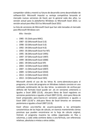 competidor válido y mostró su futuro de desarrollo como desarrollador de
software GUI. Microsoft impulsó su ventaja competitiva lanzando al
mercado nuevas versiones de Excel, por lo general cada dos años. La
versión actual para la plataforma Windows es Microsoft Excel 2013. La
versión actual para Mac OS X es Microsoft Excel 2011
La lista de versiones de Microsoft Excel que han sido lanzadas al mercado
para Microsoft Windows son:
Año - Versión
 1985 - 01 (Solo para MAC)
 1987 - 02 (Microsoft Excel 2.0)
 1990 - 03 (Microsoft Excel 3.0)
 1992 - 04 (Microsoft Excel 4.0)
 1993 - 05 (Microsoft Excel For NT)
 1995 - 06 (Microsoft Excel 1995)
 1997 - 07 (Microsoft Excel 1997)
 1999 - 08 (Microsoft Excel 2000)
 2001 - 09 (Microsoft Excel XP)
 2003 - 10 (Microsoft Excel 2003)
 2007 - 11 (Microsoft Excel 2007)
 2009 - 12 (Microsoft Excel 2010)
 2013 - 13 (Microsoft Excel 2013)
 2013 - 14 (Microsoft Excel 365)
Microsoft alentó el uso de las letras XL como abreviatura para el
programa; el icono del programa en Windows todavía consiste en una
estilizada combinación de las dos letras. La extensión de archivo por
defecto del formato Excel puede ser .xls en versiones anteriores o
iguales a Excel 2003 (11.0), .xlsx para libros de Excel regulares en
versiones posteriores o iguales a Excel 2007 (12.0), .xlsm para libros de
Excel preparados para macros en versiones posteriores o iguales a
Excel 2007 (12.0)2
o .xlsb para libros de Excel binarios en versiones
posteriores o iguales a Excel 2007 (12.0).
Excel ofrece una interfaz de usuario ajustada a las principales
características de las hojas de cálculo, en esencia manteniendo ciertas
premisas que pueden encontrarse en la hoja de cálculo original,
VisiCalc: el programa muestra las celdas organizadas en filas y
columnas, y cada celda contiene datos o una fórmula, con referencias
relativas ,absolutas o mixtas a otras celdas.
 