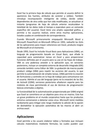 Excel fue la primera hoja de cálculo que permite al usuario definir la
apariencia (las fuentes, atributos de carácter y celdas). También
introdujo recomputación inteligente de celdas, donde celdas
dependientes de otra celda que han sido modificadas, se actualizan al
instante (programas de hoja de cálculo anterior recalculaban la
totalidad de los datos todo el tiempo o esperaban para un comando
específico del usuario). Excel tiene una amplia capacidad gráfica, y
permite a los usuarios realizar, entre otras muchas aplicaciones,
listados usados en combinación de correspondencia.
Cuando Microsoft primeramente empaquetó Microsoft Word y
Microsoft PowerPoint en Microsoft Office en 1993, rediseñó las GUIs
de las aplicaciones para mayor coherencia con Excel, producto insigne
de Microsoft en el momento.
Desde 1993, Excel ha incluido Visual Basic para Aplicaciones (VBA), un
lenguaje de programación basado en Visual Basic, que añade la
capacidad para automatizar tareas en Excel y para proporcionar
funciones definidas por el usuario para su uso en las hojas de trabajo.
VBA es una poderosa anexión a la aplicación que, en versiones
posteriores, incluye un completo entorno de desarrollo integrado (IDE)
conocido también como Editor de VBA. La grabación de macros puede
producir código (VBA) para repetir las acciones del usuario, lo que
permite la automatización de simples tareas. (VBA) permite la creación
de formularios y controles en la hoja de trabajo para comunicarse con
el usuario. Admite el uso del lenguaje (pero no la creación) de las DLL
de ActiveX (COM); versiones posteriores añadieron soporte para los
módulos de clase permitiendo el uso de técnicas de programación
básicas orientadas a objetos.
La funcionalidad de la automatización proporcionada por (VBA) originó
que Excel se convirtiera en un objetivo para virus en macros. Este fue
un grave problema en el mundo corporativo hasta que los productos
antivirus comenzaron a detectar estos virus. Microsoft tomó medidas
tardíamente para mitigar este riesgo mediante la adición de la opción
de deshabilitar la ejecución automática de las macros al abrir un
archivo excel.
Aplicaciones
Excel permite a los usuaris elaborar tablas y formatos que incluyan
cálculos matemáticos mediante fórmulas; las cuales pueden usar
 