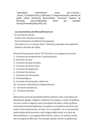 “operadores matemáticos” como son: + (suma), -
(resta), * (multiplicación), / (división) y ^ (exponenciación); además de
poder utilizar elementos denominados “funciones” (especie de
fórmulas, pre-configuradas) como por ejemplo:
Suma(),Promedio(),BuscarV(), etc.
Las características de Microsoft Excel son:
· Es una hoja de cálculo.
· Puede hacer cálculos muy largos.
· Tiene limitaciones increíblemente pequeñas.
· Una tabla no es un reto par Excel.· Plantillas y ejemplos muy explícitos.
· Relleno y formato de celdas.
Microsoft Excel puede realizar 327 funciones, las categorías son estas:
1.- funciones de complemento y automatización.
2.-funciones de cubo.
3.- funciones de base de datos.
4.- funciones de fecha y hora
5.- funciones de ingenierías.
6.- funciones financieras.
7.- funciones de información.
8.- funcioneslógicas.
9.- funciones de búsqueda y referencia.
10.- funciones matemáticas y trigonométricas.
11.- funciones estadísticas.
12.- funciones de texto.
|
Aplicaciones de Excel paragráficosUtilizar gráficos como marcadores de
datosPuede agregar imágenes a gráficos incrustados y a hojas de gráficos,
así como utilizar imágenes como marcadores de datos. Utilizar gráficos
como hipervínculosPuedeactivar los gráficos y los botones de forma que
actúen como hipervínculos. Al hacer clic en el gráfico, irá a una ubicación
determinada del documento o de la página Web actual, a un libro de
MicrosoftExcel o a una página Web distinta, o bien a un archivo creado
con un programa diferente. Por ejemplo, puede insertar un gráfico que
 