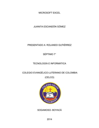 MICROSOFT EXCEL 
JUANITA ESCANDÓN GÓMEZ 
PRESENTADO A: ROLANDO GUTIÉRREZ 
SÉPTIMO 7° 
TECNOLOGÍA E INFORMÁTICA 
COLEGIO EVANGÉLICO LUTERANO DE COLOMBIA 
(CELCO) 
SOGAMOSO- BOYACÁ 
2014 
 