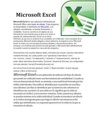 Microsoft Excel 
Microsoft Excel es una aplicación distribuida por 
Microsoft Office para hojas de cálculo. Este programa 
es desarrollado y distribuido por Microsoft, y es 
utilizado normalmente en tareas financieras y 
contables. Excel se convirtió en el objetivo de una 
demanda por otra empresa que ya tenía a la venta un 
paquete de software llamado "Excel" en el sector 
financiero ya que era un producto muy competitivo en el Mercado. Como resultado de la 
controversia, Microsoft estaba obligada a hacer referencia al programa como "Microsoft 
Excel" en todos sus comunicados de prensa oficiales y documentos jurídicos. Sin 
embargo, con el tiempo esta práctica ha sido ignorada, y Microsoft aclaró definitivamente 
la cuestión cuando se adquirió la marca del otro programa. 
Excel permite a los usuarios elaborar tablas y formatos que incluyan cálculos matemáticos 
mediante fórmulas; las cuales pueden usar “operadores matemáticos” como 
son: +(suma), - (resta), * (multiplicación), / (división) y ^ (exponenciación); además de 
poder utilizar elementos denominados “funciones” (especie de fórmulas, pre-configuradas) 
como por ejemplo: Suma(),Promedio(),Buscar(), etc. 
Así mismo Excel es útil para gestionar “Listas” o “Bases de Datos”; es decir agrupar, 
ordenar y filtrar la información. 
Microsoft Excel es una aplicación de software de hoja de cálculo 
que puede ser utilizada como una herramienta de contabilidad. Cuando se 
crea un documento de Excel, se asemeja a una cuadrícula formada por las 
celdas individuales. Una celda se identifica por su posición en una fila y 
una columna. Las filas se identifican por su número y las columnas se 
identifican con una letra. Si una celda es C3, significa que la celda se 
encuentra en la fila C y en la tercera columna. Texto, números y cálculos 
se pueden insertar en la celda individual. Cuando se introduce un cálculo 
se le indica al programa para que haga el cálculo con números en las 
celdas que identificaste. La respuesta aparecerá en la celda en la que se 
encuentra el cálculo. 

