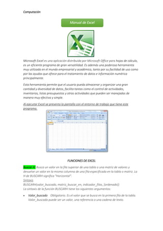 Computación
Microsoft Excel es una aplicación distribuida por Microsoft Office para hojas de cálculo,
es un eficiente programa de gran versatilidad. Es además una poderosa herramienta
muy utilizada en el mundo empresarial y académico, tanto por su facilidad de uso como
por las ayudas que ofrece para el tratamiento de datos e información numérica
principalmente.
Esta herramienta permite que el usuario pueda almacenar y organizar una gran
cantidad y diversidad de datos, facilita tareas como el control de actividades,
inventarios, listas presupuestos y otras actividades que pueden ser manejadas de
manera muy efectiva y simple.
Al ejecutar Excel se presenta la pantalla con el entorno de trabajo que tiene este
programa.
FUNCIONES DE EXCEL
Buscar H: Busca un valor en la fila superior de una tabla o una matriz de valores y
devuelve un valor en la misma columna de una fila especificada en la tabla o matriz. La
H de BUSCARH significa "Horizontal".
Sintaxis
BUSCARH(valor_buscado, matriz_buscar_en, indicador_filas, [ordenado])
La sintaxis de la función BUSCARH tiene los siguientes argumentos:
 Valor_buscado Obligatorio. Es el valor que se busca en la primera fila de la tabla.
Valor_buscado puede ser un valor, una referencia o una cadena de texto.
Manual de Excel
 