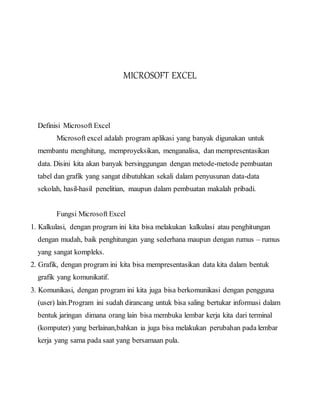 MICROSOFT EXCEL
Definisi Microsoft Excel
Microsoft excel adalah program aplikasi yang banyak digunakan untuk
membantu menghitung, memproyeksikan, menganalisa, dan mempresentasikan
data. Disini kita akan banyak bersinggungan dengan metode-metode pembuatan
tabel dan grafik yang sangat dibutuhkan sekali dalam penyusunan data-data
sekolah, hasil-hasil penelitian, maupun dalam pembuatan makalah pribadi.
Fungsi Microsoft Excel
1. Kalkulasi, dengan program ini kita bisa melakukan kalkulasi atau penghitungan
dengan mudah, baik penghitungan yang sederhana maupun dengan rumus – rumus
yang sangat kompleks.
2. Grafik, dengan program ini kita bisa mempresentasikan data kita dalam bentuk
grafik yang komunikatif.
3. Komunikasi, dengan program ini kita juga bisa berkomunikasi dengan pengguna
(user) lain.Program ini sudah dirancang untuk bisa saling bertukar informasi dalam
bentuk jaringan dimana orang lain bisa membuka lembar kerja kita dari terminal
(komputer) yang berlainan,bahkan ia juga bisa melakukan perubahan pada lembar
kerja yang sama pada saat yang bersamaan pula.
 