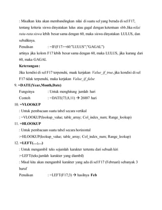 : Misalkan kita akan membandingkan nilai di suatu sel yang berada di sel F17,
tentang kriteria siswa dinyatakan lulus atau gagal dengan ketentuan sbb.Jika nilai
rata-rata siswa lebih besar sama dengan 60, maka siswa dinyatakan LULUS, dan
sebaliknya.
Penulisan : =IF(F17>=60:”LULUS”;”GAGAL”)
artinya jika kolom F17 lebih besar sama dengan 60, maka LULUS, jika kurang dari
60, maka GAGAL
Keterangan:
Jika kondisi di sel F17 terpenuhi, maak kerjakan Value_if_true, jika kondisi di sel
F17 tidak terpenuhi, maka kerjakan Value_if_false
9. =DATE(Year,Month,Date)
Fungsinya : Untuk menghitung jumlah hari
Contoh : =DATE(73,8,11)  26887 hari
10. =VLOOKUP
: Untuk pembacaan suatu tabel secara vertikal
: =VLOOKUP(lookup_value; table_array; Col_index_num; Range_lookup)
11. =HLOOKUP
: Untuk pembacaan suatu tabel secara horizontal
:=HLOOKUP(lookup_value; table_array; Col_index_num; Range_lookup)
12. =LEFT(…;…)
: Untuk mengambil teks sejumlah karakter tertentu dari sebuah kiri
:=LEFT(teks;jumlah karakter yang diambil)
: Misal kita akan mengambil karakter yang ada di sel F17 (Februari) sebanyak 3
huruf
Penulisan : =LEFT(F17;3)  hasilnya Feb
 