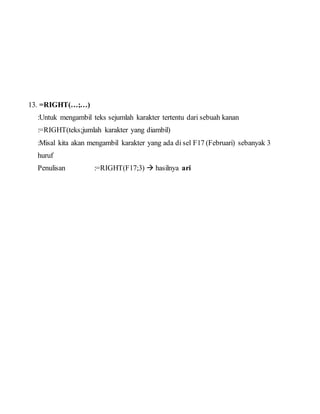 13. =RIGHT(…;…)
:Untuk mengambil teks sejumlah karakter tertentu dari sebuah kanan
:=RIGHT(teks;jumlah karakter yang diambil)
:Misal kita akan mengambil karakter yang ada di sel F17 (Februari) sebanyak 3
huruf
Penulisan :=RIGHT(F17;3)  hasilnya ari
 