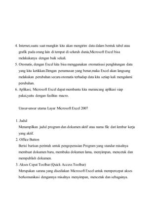 4. Internet,suatu saat mungkin kita akan mengirim data dalam bentuk tabel atau
grafik pada orang lain di tempat di seluruh dunia,Microsoft Excel bisa
melakukanya dengan baik sekali.
5. Otomatis, dengan Excel kita bisa menggunakan otomatisasi penghitungan data
yang kita ketikkan.Dengan perumusan yang benar,maka Excel akan langsung
melakukan perubahan secara otomatis terhadap data kita setiap kali mengalami
perubahan.
6. Aplikasi, Microsoft Excel dapat membantu kita merancang aplikasi siap
pakai,yaitu dengan fasilitas macro.
Unsur-unsur utama Layar Microsoft Excel 2007
1. Judul
Menampilkan judul program dan dokumen aktif atau nama file dari lembar kerja
yang aktif.
2. Office Button
Berisi barisan perintah untuk pengoperasian Program yang standar misalnya
membuat dokumen baru, membuka dokumen lama, menyimpan, mencetak dan
mempublish dokumen.
3. Akses Cepat Toolbar (Quick Access Toolbar)
Merupakan sarana yang disediakan Microsoft Excel untuk mempercepat akses
berkomunikasi dengannya misalnya menyimpan, mencetak dan sebagainya.
 