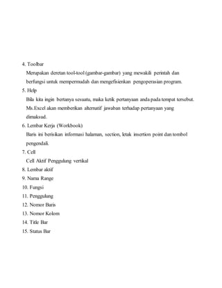 4. Toolbar
Merupakan deretan tool-tool (gambar-gambar) yang mewakili perintah dan
berfungsi untuk mempermudah dan mengefisienkan pengoperasian program.
5. Help
Bila kita ingin bertanya sesuatu, maka ketik pertanyaan anda pada tempat tersebut.
Ms.Excel akan memberikan alternatif jawaban terhadap pertanyaan yang
dimaksud.
6. Lembar Kerja (Workbook)
Baris ini berisikan informasi halaman, section, letak insertion point dan tombol
pengendali.
7. Cell
Cell Aktif Penggulung vertikal
8. Lembar aktif
9. Nama Range
10. Fungsi
11. Penggulung
12. Nomor Baris
13. Nomor Kolom
14. Title Bar
15. Status Bar
 