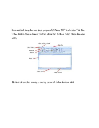 Secara default tampilan area kerja program MS Word 2007 terdiri atas Title Bar,
Office Button, Quick Access Toolbar, Menu Bar, Ribbon, Ruler, Status Bar, dan
View.
Berikut ini tampilan masing – masing menu tab dalam keadaan aktif
 