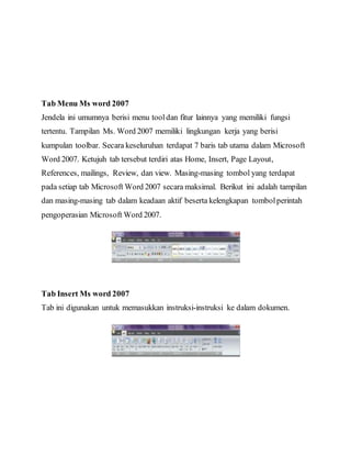 Tab Menu Ms word 2007
Jendela ini umumnya berisi menu tooldan fitur lainnya yang memiliki fungsi
tertentu. Tampilan Ms. Word 2007 memiliki lingkungan kerja yang berisi
kumpulan toolbar. Secara keseluruhan terdapat 7 baris tab utama dalam Microsoft
Word 2007. Ketujuh tab tersebut terdiri atas Home, Insert, Page Layout,
References, mailings, Review, dan view. Masing-masing tombol yang terdapat
pada setiap tab Microsoft Word 2007 secara maksimal. Berikut ini adalah tampilan
dan masing-masing tab dalam keadaan aktif beserta kelengkapan tombolperintah
pengoperasian Microsoft Word 2007.
Tab Insert Ms word 2007
Tab ini digunakan untuk memasukkan instruksi-instruksi ke dalam dokumen.
 