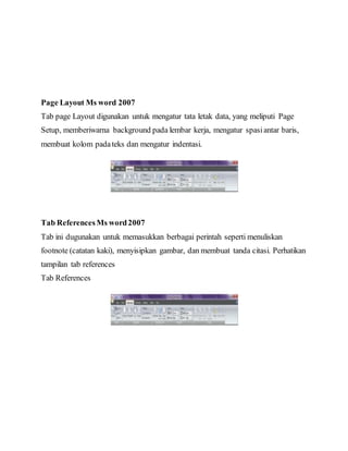 Page Layout Ms word 2007
Tab page Layout digunakan untuk mengatur tata letak data, yang meliputi Page
Setup, memberiwarna background pada lembar kerja, mengatur spasiantar baris,
membuat kolom padateks dan mengatur indentasi.
Tab ReferencesMs word2007
Tab ini dugunakan untuk memasukkan berbagai perintah seperti menuliskan
footnote (catatan kaki), menyisipkan gambar, dan membuat tanda citasi. Perhatikan
tampilan tab references
Tab References
 