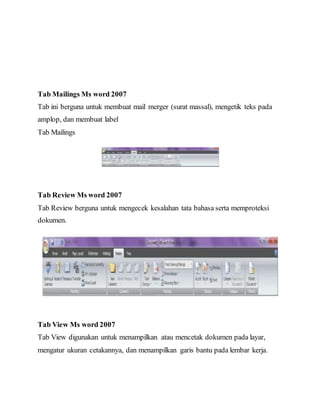 Tab Mailings Ms word 2007
Tab ini berguna untuk membuat mail merger (surat massal), mengetik teks pada
amplop, dan membuat label
Tab Mailings
Tab Review Ms word 2007
Tab Review berguna untuk mengecek kesalahan tata bahasa serta memproteksi
dokumen.
Tab View Ms word 2007
Tab View digunakan untuk menampilkan atau mencetak dokumen pada layar,
mengatur ukuran cetakannya, dan menampilkan garis bantu pada lembar kerja.
 