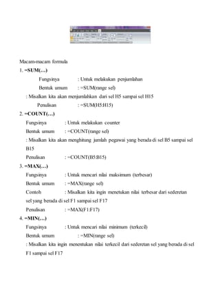 Macam-macam formula
1. =SUM(…)
Fungsinya : Untuk melakukan penjumlahan
Bentuk umum : =SUM(range sel)
: Misalkan kita akan menjumlahkan dari sel H5 sampai sel H15
Penulisan : =SUM(H5:H15)
2. =COUNT(…)
Fungsinya : Untuk melakukan counter
Bentuk umum : =COUNT(range sel)
: Misalkan kita akan menghitung jumlah pegawai yang berada di sel B5 sampai sel
B15
Penulisan : =COUNT(B5:B15)
3. =MAX(…)
Fungsinya : Untuk mencari nilai maksimum (terbesar)
Bentuk umum : =MAX(range sel)
Contoh : Misalkan kita ingin menetukan nilai terbesar dari sederetan
sel yang berada di sel F1 sampai sel F17
Penulisan : =MAX(F1:F17)
4. =MIN(…)
Fungsinya : Untuk mencari nilai minimum (terkecil)
Bentuk umum : =MIN(range sel)
: Misalkan kita ingin menentukan nilai terkecil dari sederetan sel yang berada di sel
F1 sampai sel F17
 