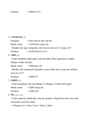 Penulisan : =MIN(F1:F17)
5. =AVERAGE(…)
Fungsinya : Untuk mencari nilai rata-rata
Bentuk umum : =AVERAGE (range sel)
: Misalkan kita ingin mengetahui nilai rata-rata dari sel A11 sampai A17
Penulisan :=AVERAGE(A11:A17)
6. =ABS(…)
: Untuk mengubah angka-angka yang ada dalam daftar argumennya menjadi
bilangan mutlak (absolut)
Bentuk umum : =ABS(range sel)
: Misalkan kita bermaksud mengetahui secara mutlak dari sel yang kita aktifkan,
misal di sel F17
Penulisan : =ABS(F17)
7. =SQRT(…)
: Untuk menghitung akar dari bilangan X. Bilangan X tidak boleh negatif
Bentuk umum : =SQRT(rangesel)
Penulisan : = SQRT(25)
8. =IF(…;…;…)
: Untuk mengecek apakah nilai yang kita gunakan sebagai kunci benar atau salah
(memenuhi syarat atau tidak)
: =IF(logical_test ; Value_if_true ; Value_if_false)
 