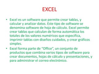 EXCEL
• Excel es un software que permite crear tablas, y
calcular y analizar datos. Este tipo de software se
denomina software de hoja de cálculo. Excel permite
crear tablas que calculan de forma automática los
totales de los valores numéricos que especifica,
imprimir tablas con diseños cuidados, y crear gráficos
simples.
• Excel forma parte de “Office”, un conjunto de
productos que combina varios tipos de software para
crear documentos, hojas de cálculo y presentaciones, y
para administrar el correo electrónico.