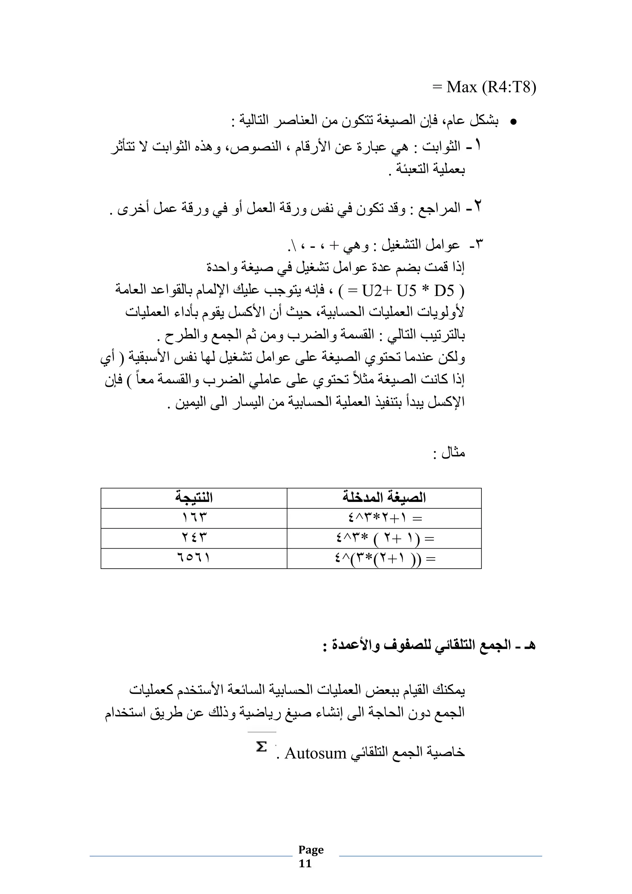 Page
11
= Max (R4:T8)
•: ‫ﺍﻟﺘﺎﻟﻴﺔ‬ ‫ﺍﻟﻌﻨﺎﺻﺮ‬ ‫ﻣﻦ‬ ‫ﺗﺘﻜﻮﻥ‬ ‫ﺍﻟﺼﻴﻐﺔ‬ ‫ﻓﺈﻥ‬ ،‫ﻋﺎﻡ‬ ‫ﺑﺸﻜﻞ‬
۱-‫ﻫﻲ‬ : ‫ﺍﻟﺜﻮﺍﺑﺖ‬‫ﺗﺘﺄﺛﺮ‬ ‫ﻻ‬ ‫ﺍﻟﺜﻮﺍﺑﺖ‬ ‫ﻭﻫﺬﻩ‬ ،‫ﺍﻟﻨﺼﻮﺹ‬ ، ‫ﺍﻷﺭﻗﺎﻡ‬ ‫ﻋﻦ‬ ‫ﻋﺒﺎﺭﺓ‬
. ‫ﺍﻟﺘﻌﺒﺌﺔ‬ ‫ﺑﻌﻤﻠﻴﺔ‬
۲-. ‫ﺃﺧﺮﻯ‬ ‫ﻋﻤﻞ‬ ‫ﻭﺭﻗﺔ‬ ‫ﻓﻲ‬ ‫ﺃﻭ‬ ‫ﺍﻟﻌﻤﻞ‬ ‫ﻭﺭﻗﺔ‬ ‫ﻧﻔﺲ‬ ‫ﻓﻲ‬ ‫ﺗﻜﻮﻥ‬ ‫ﻭﻗﺪ‬ : ‫ﺍﻟﻤﺮﺍﺟﻊ‬
۳-، + ‫ﻭﻫﻲ‬ : ‫ﺍﻟﺘﺸﻐﻴﻞ‬ ‫ﻋﻮﺍﻣﻞ‬-،.
‫ﻭﺍﺣﺪﺓ‬ ‫ﺻﻴﻐﺔ‬ ‫ﻓﻲ‬ ‫ﺗﺸﻐﻴﻞ‬ ‫ﻋﻮﺍﻣﻞ‬ ‫ﻋﺪﺓ‬ ‫ﺑﻀﻢ‬ ‫ﻗﻤﺖ‬ ‫ﺇﺫﺍ‬
( = U2+ U5 * D5 )‫ﺑﺎﻟﻘﻮﺍﻋﺪ‬ ‫ﺍﻹﻟﻤﺎﻡ‬ ‫ﻋﻠﻴﻚ‬ ‫ﻳﺘﻮﺟﺐ‬ ‫ﻓﺈﻧﻪ‬ ،‫ﺍﻟﻌﺎﻣﺔ‬
‫ﺍﻟﻌﻤﻠﻴﺎﺕ‬ ‫ﺑﺄﺩﺍء‬ ‫ﻳﻘﻮﻡ‬ ‫ﺍﻷﻛﺴﻞ‬ ‫ﺃﻥ‬ ‫ﺣﻴﺚ‬ ،‫ﺍﻟﺤﺴﺎﺑﻴﺔ‬ ‫ﺍﻟﻌﻤﻠﻴﺎﺕ‬ ‫ﻷﻭﻟﻮﻳﺎﺕ‬
. ‫ﻭﺍﻟﻄﺮﺡ‬ ‫ﺍﻟﺠﻤﻊ‬ ‫ﺛﻢ‬ ‫ﻭﻣﻦ‬ ‫ﻭﺍﻟﻀﺮﺏ‬ ‫ﺍﻟﻘﺴﻤﺔ‬ : ‫ﺍﻟﺘﺎﻟﻲ‬ ‫ﺑﺎﻟﺘﺮﺗﻴﺐ‬
‫ﺃﻱ‬ ) ‫ﺍﻷﺳﺒﻘﻴﺔ‬ ‫ﻧﻔﺲ‬ ‫ﻟﻬﺎ‬ ‫ﺗﺸﻐﻴﻞ‬ ‫ﻋﻮﺍﻣﻞ‬ ‫ﻋﻠﻰ‬ ‫ﺍﻟﺼﻴﻐﺔ‬ ‫ﺗﺤﺘﻮﻱ‬ ‫ﻋﻨﺪﻣﺎ‬ ‫ﻭﻟﻜﻦ‬
‫ﻓﺈﻥ‬ ( ً‫ﺎ‬‫ﻣﻌ‬ ‫ﻭﺍﻟﻘﺴﻤﺔ‬ ‫ﺍﻟﻀﺮﺏ‬ ‫ﻋﺎﻣﻠﻲ‬ ‫ﻋﻠﻰ‬ ‫ﺗﺤﺘﻮﻱ‬ ً‫ﻼ‬‫ﻣﺜ‬ ‫ﺍﻟﺼﻴﻐﺔ‬ ‫ﻛﺎﻧﺖ‬ ‫ﺇﺫﺍ‬
‫ﻳ‬ ‫ﺍﻹﻛﺴﻞ‬. ‫ﺍﻟﻴﻤﻴﻦ‬ ‫ﺍﻟﻰ‬ ‫ﺍﻟﻴﺴﺎﺭ‬ ‫ﻣﻦ‬ ‫ﺍﻟﺤﺴﺎﺑﻴﺔ‬ ‫ﺍﻟﻌﻤﻠﻴﺔ‬ ‫ﺑﺘﻨﻔﻴﺬ‬ ‫ﺒﺪﺃ‬
: ‫ﻣﺜﺎﻝ‬
‫ﺍﻟﻤﺪﺧﻠﺔ‬ ‫ﺍﻟﺼﻴﻐﺔ‬‫ﺍﻟﻨﺘﻴﺠﺔ‬
=۱+۲*۳^٤۱٦۳
) =۱+۲* (۳^٤۲٤۳
)) =۱+۲*(۳^(٤٦٥٦۱
‫ﻫـ‬-: ‫ﻭﺍﻷﻋﻤﺪﺓ‬ ‫ﻟﻠﺼﻔﻮﻑ‬ ‫ﺍﻟﺘﻠﻘﺎﺋﻲ‬ ‫ﺍﻟﺠﻤﻊ‬
‫ﻛﻌﻤﻠﻴﺎﺕ‬ ‫ﺍﻷﺳﺘﺨﺪﻡ‬ ‫ﺍﻟﺴﺎﺋﻌﺔ‬ ‫ﺍﻟﺤﺴﺎﺑﻴﺔ‬ ‫ﺍﻟﻌﻤﻠﻴﺎﺕ‬ ‫ﺑﺒﻌﺾ‬ ‫ﺍﻟﻘﻴﺎﻡ‬ ‫ﻳﻤﻜﻨﻚ‬
‫ﺍﺳﺘﺨﺪﺍﻡ‬ ‫ﻁﺮﻳﻖ‬ ‫ﻋﻦ‬ ‫ﻭﺫﻟﻚ‬ ‫ﺭﻳﺎﺿﻴﺔ‬ ‫ﺻﻴﻎ‬ ‫ﺇﻧﺸﺎء‬ ‫ﺍﻟﻰ‬ ‫ﺍﻟﺤﺎﺟﺔ‬ ‫ﺩﻭﻥ‬ ‫ﺍﻟﺠﻤﻊ‬
‫ﺍﻟﺘﻠﻘﺎﺋﻲ‬ ‫ﺍﻟﺠﻤﻊ‬ ‫ﺧﺎﺻﻴﺔ‬Autosum.
 