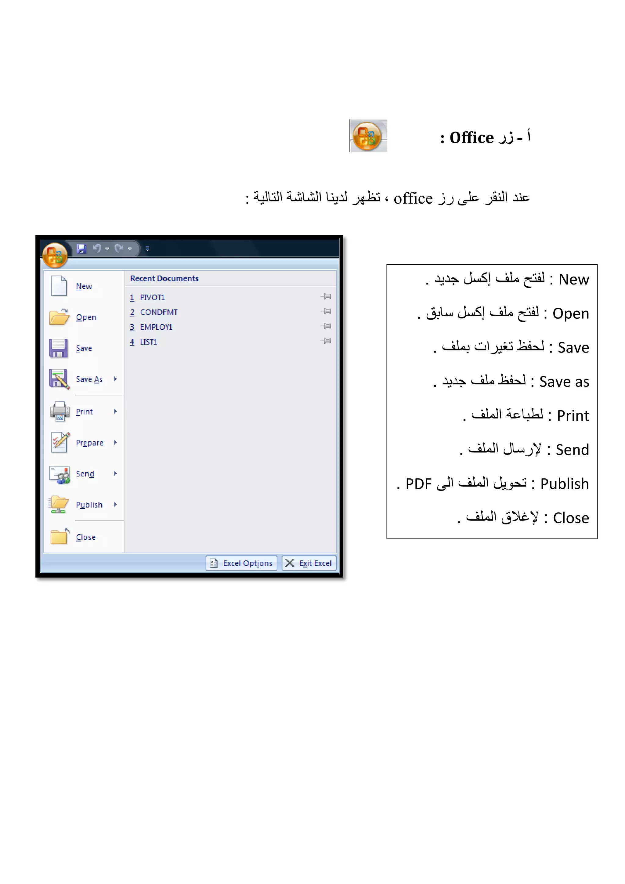 ‫ﺃ‬-‫ﺯﺭ‬Office:
‫ﺭﺯ‬ ‫ﻋﻠﻰ‬ ‫ﺍﻟﻨﻘﺮ‬ ‫ﻋﻨﺪ‬office: ‫ﺍﻟﺘﺎﻟﻴﺔ‬ ‫ﺍﻟﺸﺎﺷﺔ‬ ‫ﻟﺪﻳﻨﺎ‬ ‫ﺗﻈﻬﺮ‬ ،
New‫ﻣﻠﻑ‬ ‫ﻟﻔﺗﺢ‬ :‫ﺇﻛﺳﻝ‬. ‫ﺟﺩﻳﺩ‬
Open‫ﻣﻠﻑ‬ ‫ﻟﻔﺗﺢ‬ :‫ﺇﻛﺳﻝ‬. ‫ﺳﺎﺑﻕ‬
Save. ‫ﺑﻣﻠﻑ‬ ‫ﺗﻐﻳﺭﺍﺕ‬ ‫ﻟﺣﻔﻅ‬ :
Save as. ‫ﺟﺩﻳﺩ‬ ‫ﻣﻠﻑ‬ ‫ﻟﺣﻔﻅ‬ :
Print:. ‫ﺍﻟﻣﻠﻑ‬ ‫ﻟﻁﺑﺎﻋﺔ‬
Send. ‫ﺍﻟﻣﻠﻑ‬ ‫ﻹﺭﺳﺎﻝ‬ :
Publish‫ﺍﻟﻰ‬ ‫ﺍﻟﻣﻠﻑ‬ ‫ﺗﺣﻭﻳﻝ‬ :PDF.
Close. ‫ﺍﻟﻣﻠﻑ‬ ‫ﻹﻏﻼﻕ‬ :
 