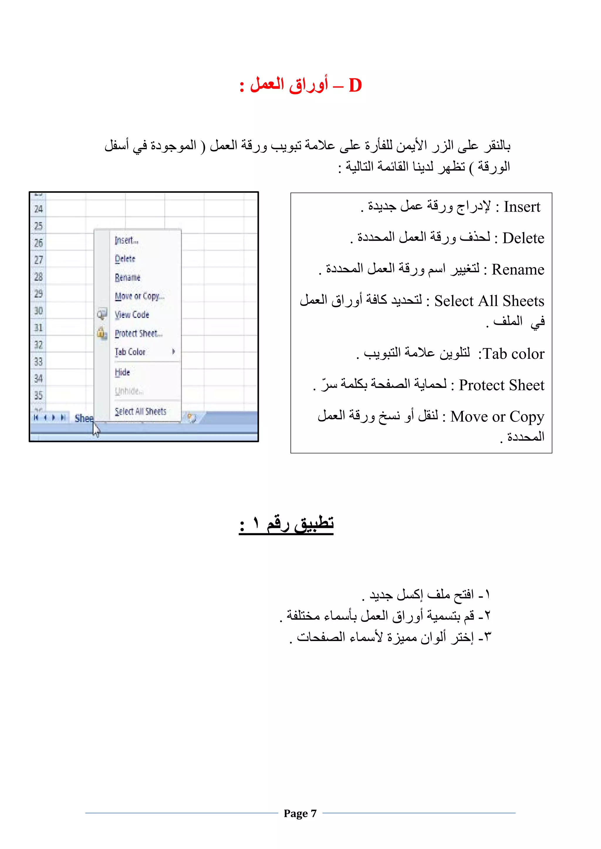 Page 7
D–: ‫ﺍﻟﻌﻤﻞ‬ ‫ﺃﻭﺭﺍﻕ‬
‫ﻭﺭﻗﺔ‬ ‫ﺗﺒﻮﻳﺐ‬ ‫ﻋﻼﻣﺔ‬ ‫ﻋﻠﻰ‬ ‫ﻟﻠﻔﺄﺭﺓ‬ ‫ﺍﻷﻳﻤﻦ‬ ‫ﺍﻟﺰﺭ‬ ‫ﻋﻠﻰ‬ ‫ﺑﺎﻟﻨﻘﺮ‬‫ﺃﺳﻔﻞ‬ ‫ﻓﻲ‬ ‫ﺍﻟﻤﻮﺟﻮﺩﺓ‬ ) ‫ﺍﻟﻌﻤﻞ‬
: ‫ﺍﻟﺘﺎﻟﻴﺔ‬ ‫ﺍﻟﻘﺎﺋﻤﺔ‬ ‫ﻟﺪﻳﻨﺎ‬ ‫ﺗﻈﻬﺮ‬ ( ‫ﺍﻟﻮﺭﻗﺔ‬
‫ﺭﻗﻢ‬ ‫ﺗﻄﺒﻴﻖ‬۱:
۱-. ‫ﺟﺪﻳﺪ‬ ‫ﺇﻛﺴﻞ‬ ‫ﻣﻠﻒ‬ ‫ﺍﻓﺘﺢ‬
۲-. ‫ﻣﺨﺘﻠﻔﺔ‬ ‫ﺑﺄﺳﻤﺎء‬ ‫ﺍﻟﻌﻤﻞ‬ ‫ﺃﻭﺭﺍﻕ‬ ‫ﺑﺘﺴﻤﻴﺔ‬ ‫ﻗﻢ‬
۳-‫ﻣﻤﻴﺰﺓ‬ ‫ﺃﻟﻮﺍﻥ‬ ‫ﺇﺧﺘﺮ‬. ‫ﺍﻟﺼﻔﺤﺎﺕ‬ ‫ﻷﺳﻤﺎء‬
Insert. ‫ﺟﺪﻳﺪﺓ‬ ‫ﻋﻤﻞ‬ ‫ﻭﺭﻗﺔ‬ ‫ﻹﺩﺭﺍﺝ‬ :
Delete. ‫ﺍﻟﻤﺤﺪﺩﺓ‬ ‫ﺍﻟﻌﻤﻞ‬ ‫ﻭﺭﻗﺔ‬ ‫ﻟﺤﺬﻑ‬ :
Rename‫ﺍﻟﻌ‬ ‫ﻭﺭﻗﺔ‬ ‫ﺍﺳﻢ‬ ‫ﻟﺘﻐﻴﻴﺮ‬ :. ‫ﺍﻟﻤﺤﺪﺩﺓ‬ ‫ﻤﻞ‬
Select All Sheets‫ﻟﺘﺤﺪﻳﺪ‬ :‫ﻛﺎﻓﺔ‬‫ﺍﻟﻌﻤﻞ‬ ‫ﺃﻭﺭﺍﻕ‬
‫ﻓﻲ‬. ‫ﺍﻟﻤﻠﻒ‬
:Tab color. ‫ﺍﻟﺘﺒﻮﻳﺐ‬ ‫ﻋﻼﻣﺔ‬ ‫ﻟﺘﻠﻮﻳﻦ‬
Protect Sheet. ّ‫ﺮ‬‫ﺳ‬ ‫ﺑﻜﻠﻤﺔ‬ ‫ﺍﻟﺼﻔﺤﺔ‬ ‫ﻟﺤﻤﺎﻳﺔ‬ :
Move or Copy‫ﺍﻟﻌﻤﻞ‬ ‫ﻭﺭﻗﺔ‬ ‫ﻧﺴﺦ‬ ‫ﺃﻭ‬ ‫ﻟﻨﻘﻞ‬ :
. ‫ﺍﻟﻤﺤﺪﺩﺓ‬
 