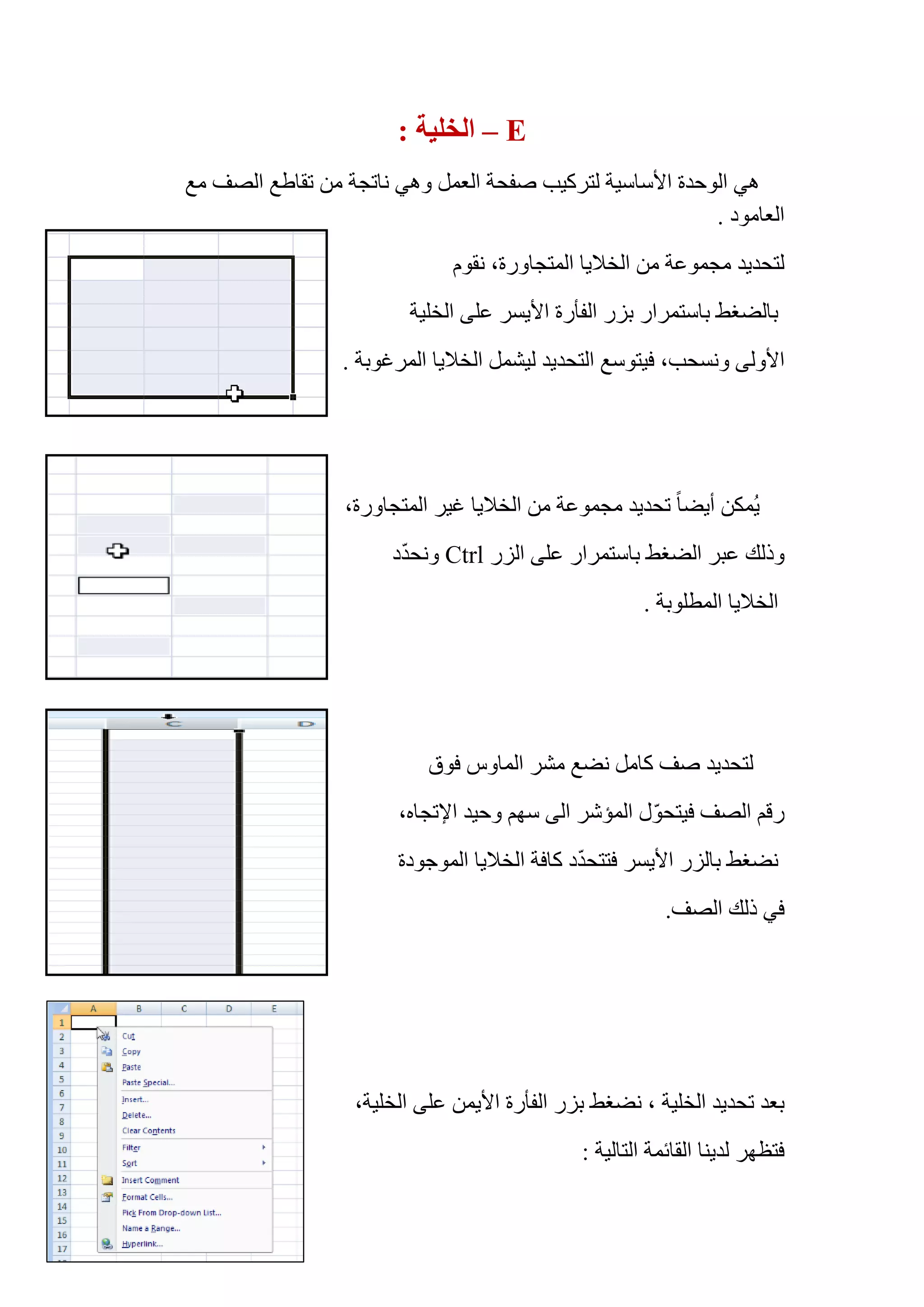 E–: ‫ﺍﻟﺨﻠﻴﺔ‬
‫ﻣﻊ‬ ‫ﺍﻟﺼﻒ‬ ‫ﺗﻘﺎﻁﻊ‬ ‫ﻣﻦ‬ ‫ﻧﺎﺗﺠﺔ‬ ‫ﻭﻫﻲ‬ ‫ﺍﻟﻌﻤﻞ‬ ‫ﺻﻔﺤﺔ‬ ‫ﻟﺘﺮﻛﻴﺐ‬ ‫ﺍﻷﺳﺎﺳﻴﺔ‬ ‫ﺍﻟﻮﺣﺪﺓ‬ ‫ﻫﻲ‬
. ‫ﺍﻟﻌﺎﻣﻮﺩ‬
‫ﻧﻘﻮﻡ‬ ،‫ﺍﻟﻤﺘﺠﺎﻭﺭﺓ‬ ‫ﺍﻟﺨﻼﻳﺎ‬ ‫ﻣﻦ‬ ‫ﻣﺠﻤﻮﻋﺔ‬ ‫ﻟﺘﺤﺪﻳﺪ‬
‫ﺍﻟﺨﻠﻴﺔ‬ ‫ﻋﻠﻰ‬ ‫ﺍﻷﻳﺴﺮ‬ ‫ﺍﻟﻔﺄﺭﺓ‬ ‫ﺑﺰﺭ‬ ‫ﺑﺎﺳﺘﻤﺮﺍﺭ‬ ‫ﺑﺎﻟﻀﻐﻂ‬
‫ﻓﻴﺘﻮﺳﻊ‬ ،‫ﻭﻧﺴﺤﺐ‬ ‫ﺍﻷﻭﻟﻰ‬. ‫ﺍﻟﻤﺮﻏﻮﺑﺔ‬ ‫ﺍﻟﺨﻼﻳﺎ‬ ‫ﻟﻴﺸﻤﻞ‬ ‫ﺍﻟﺘﺤﺪﻳﺪ‬
،‫ﺍﻟﻤﺘﺠﺎﻭﺭﺓ‬ ‫ﻏﻴﺮ‬ ‫ﺍﻟﺨﻼﻳﺎ‬ ‫ﻣﻦ‬ ‫ﻣﺠﻤﻮﻋﺔ‬ ‫ﺗﺤﺪﻳﺪ‬ ً‫ﺎ‬‫ﺃﻳﻀ‬ ‫ُﻤﻜﻦ‬‫ﻳ‬
‫ﺍﻟﺰﺭ‬ ‫ﻋﻠﻰ‬ ‫ﺑﺎﺳﺘﻤﺮﺍﺭ‬ ‫ﺍﻟﻀﻐﻂ‬ ‫ﻋﺒﺮ‬ ‫ﻭﺫﻟﻚ‬Ctrl‫ﺩ‬ّ‫ﺪ‬‫ﻭﻧﺤ‬
. ‫ﺍﻟﻤﻄﻠﻮﺑﺔ‬ ‫ﺍﻟﺨﻼﻳﺎ‬
‫ﻓﻮﻕ‬ ‫ﺍﻟﻤﺎﻭﺱ‬ ‫ﻣﺸﺮ‬ ‫ﻧﻀﻊ‬ ‫ﻛﺎﻣﻞ‬ ‫ﺻﻒ‬ ‫ﻟﺘﺤﺪﻳﺪ‬
،‫ﺍﻹﺗﺠﺎﻩ‬ ‫ﻭﺣﻴﺪ‬ ‫ﺳﻬﻢ‬ ‫ﺍﻟﻰ‬ ‫ﺍﻟﻤﺆﺷﺮ‬ ‫ﻝ‬ّ‫ﻮ‬‫ﻓﻴﺘﺤ‬ ‫ﺍﻟﺼﻒ‬ ‫ﺭﻗﻢ‬
‫ﺍﻟﻤﻮﺟﻮﺩﺓ‬ ‫ﺍﻟﺨﻼﻳﺎ‬ ‫ﻛﺎﻓﺔ‬ ‫ﺩ‬ّ‫ﺪ‬‫ﻓﺘﺘﺤ‬ ‫ﺍﻷﻳﺴﺮ‬ ‫ﺑﺎﻟﺰﺭ‬ ‫ﻧﻀﻐﻂ‬
.‫ﺍﻟﺼﻒ‬ ‫ﺫﻟﻚ‬ ‫ﻓﻲ‬
‫ﺗﺤﺪﻳﺪ‬ ‫ﺑﻌﺪ‬‫ﺍﻟﺨﻠﻴﺔ‬‫ﻋﻠﻰ‬ ‫ﺍﻷﻳﻤﻦ‬ ‫ﺍﻟﻔﺄﺭﺓ‬ ‫ﺑﺰﺭ‬ ‫ﻧﻀﻐﻂ‬ ،،‫ﺍﻟﺨﻠﻴﺔ‬
: ‫ﺍﻟﺘﺎﻟﻴﺔ‬ ‫ﺍﻟﻘﺎﺋﻤﺔ‬ ‫ﻟﺪﻳﻨﺎ‬ ‫ﻓﺘﻈﻬﺮ‬
 