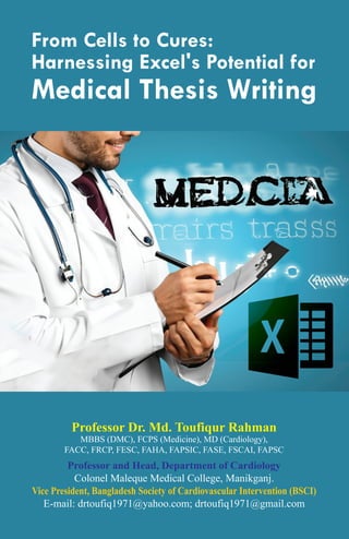 From Cells to Cures:
Harnessing Excel's Potential for
Medical Thesis Writing
Professor Dr. Md. Toufiqur Rahman
MBBS (DMC), FCPS (Medicine), MD (Cardiology),
FACC, FRCP, FESC, FAHA, FAPSIC, FASE, FSCAI, FAPSC
Professor and Head, Department of Cardiology
Colonel Maleque Medical College, Manikganj.
Vice President, Bangladesh Society of Cardiovascular Intervention (BSCI)
E-mail: drtoufiq1971@yahoo.com; drtoufiq1971@gmail.com
 